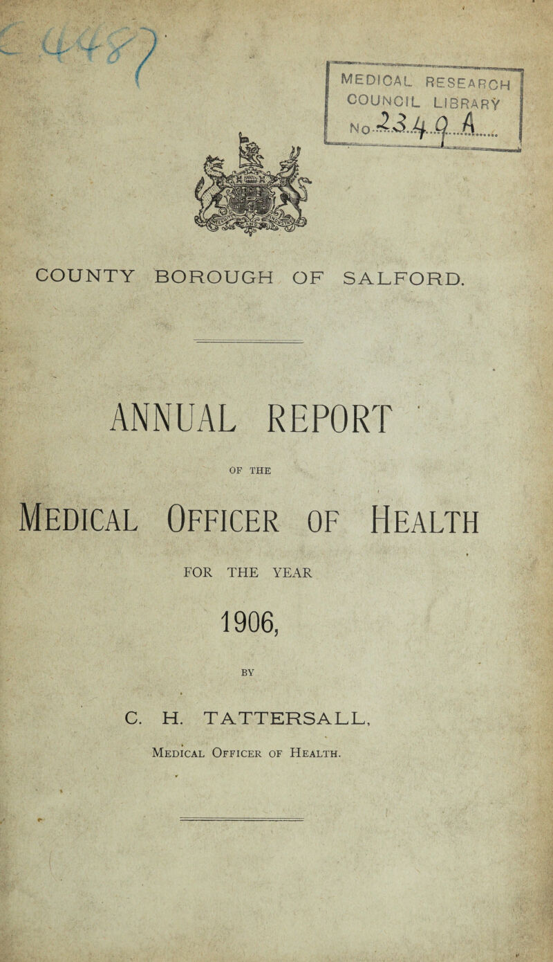 MEDICAL research COUNCIL LISRARV COUNTY BOROUGH OF SALFORD. ANNUAL REPORT OF THE I Medical Officer of Health t FOR THE YEAR 1906, BY C. H. TATTERSALL, Medical Officer of Health.