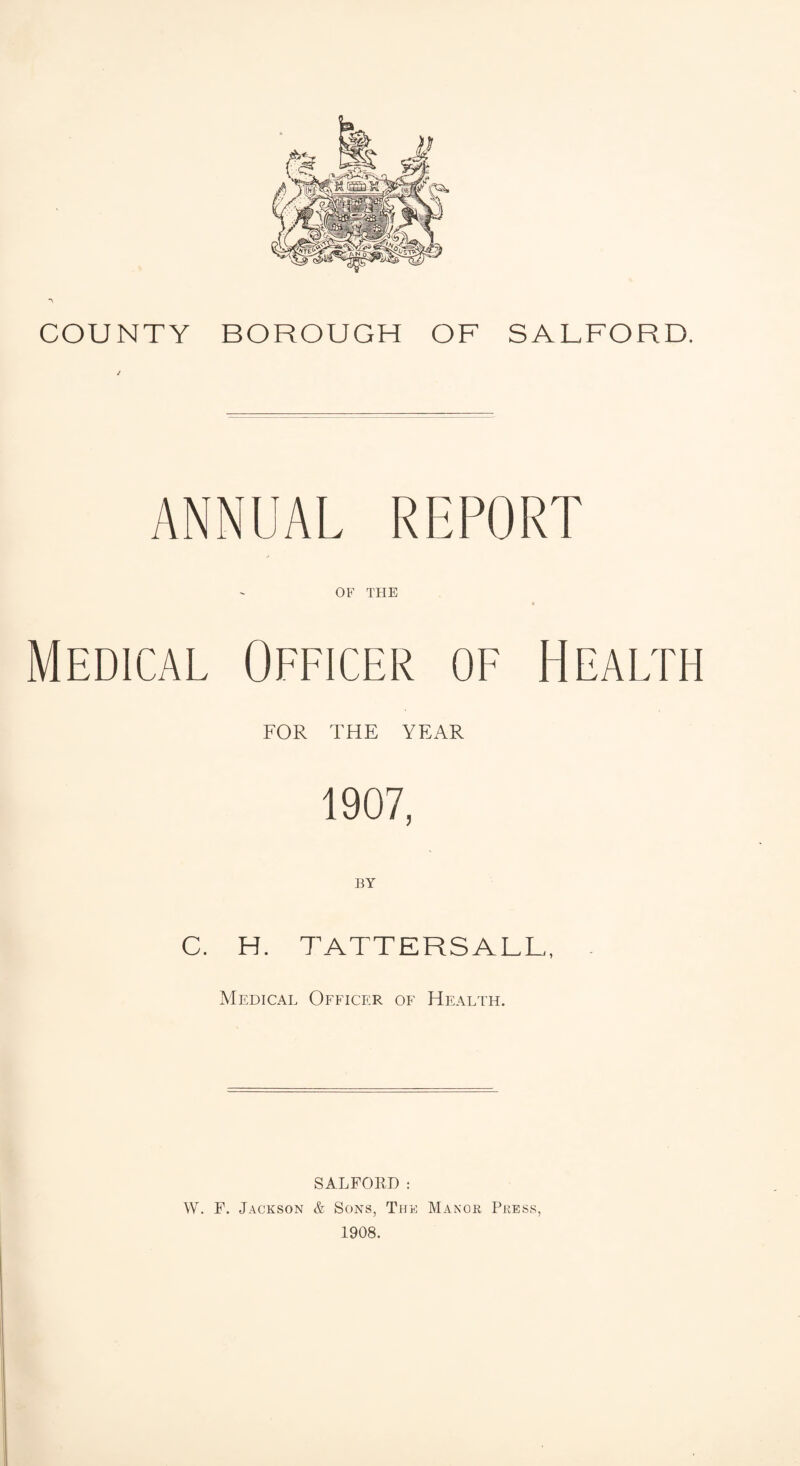 COUNTY BOROUGH OF SALFORD. J ANNUAL REPORT OF THE Medical Officer of Health FOR THE YEAR 1907, BY C. H. TATTERS ALL, Medical Officer of Health. SALFORD: W. F. Jackson & Sons, The Manor Press, 1908.