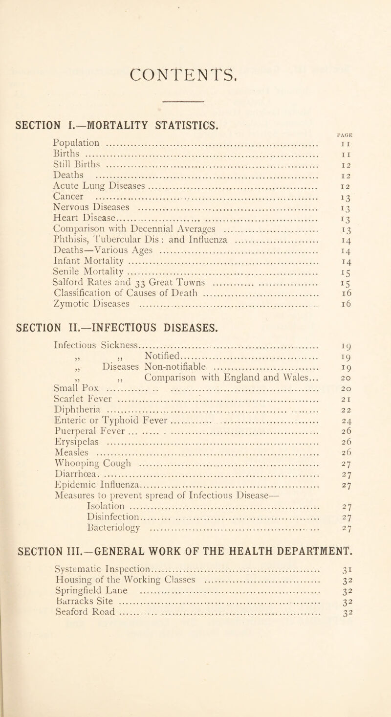 CONTENTS. SECTION I.—MORTALITY STATISTICS. PAGE Population . 11 Births . ii Still Births .. 12 Deaths . 12 Acute Lung Diseases. 12 Cancer . 13 Nervous Diseases . 13 Heart Disease. 13 Comparison with Decennial Averages . 13 Phthisis, Tubercular Dis : and Influenza . 14 Deaths—Various Ages . 14 Infant Mortality . 14 Senile Mortality. 15 Salford Rates and 33 Great Towns . 15 Classification of Causes of Death . 16 Zymotic Diseases . 16 SECTION IL—INFECTIOUS DISEASES. Infectious Sickness. 19 ,, ,, Notified. 19 ,, Diseases Non-notifiable . 19 ,, ,, Comparison with England and Wales... 20 Small Pox . 20 Scarlet Fever . 21 Diphtheria . 22 Enteric or Typhoid Fever. 24 Puerperal Fever. 26 Erysipelas . 26 Measles . 26 Whooping Cough . 27 Diarrhoea. 27 Epidemic Influenza. 27 Measures to prevent spread of Infectious Disease— Isolation . 27 Disinfection. 27 Bacteriology . 27 SECTION III.—GENERAL WORK OF THE HEALTH DEPARTMENT. Systematic Inspection. Housing of the Working Classes Springfield Lane . barracks Site . Seaford Road . 32 32 32 32