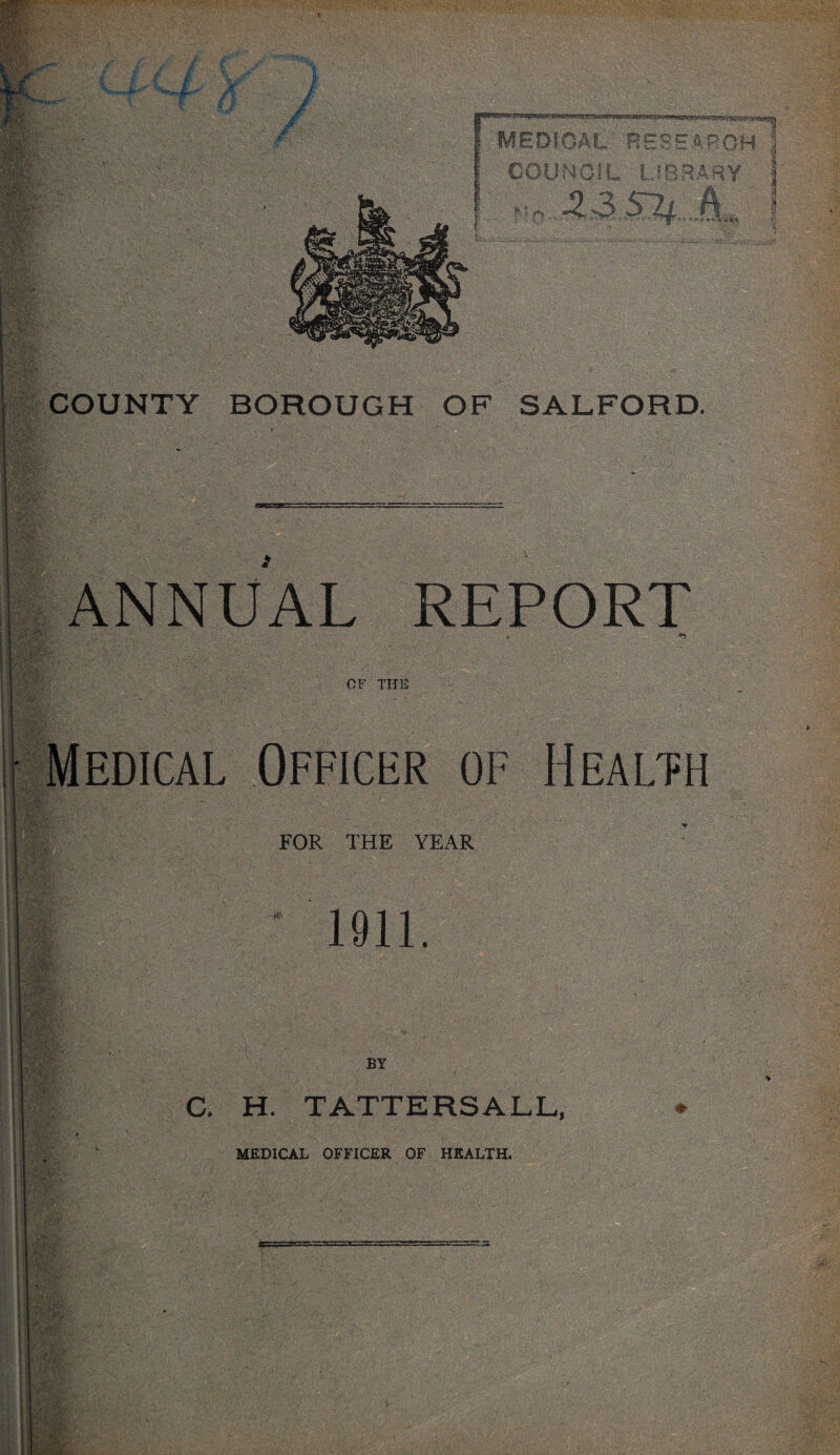 jr Jf Mry ■ % i fit- MEDICAL RESEARCH COUNCIL LIBRARY r-ilMjl. r life COUNTY BOROUGH OF SALFORD. . Av .LfU ■■ I , ^ , llllk ANNUAL REPORT #5; ml ';'L OF THE ±. Medical Officer of Health FOR THE YEAR 1911. BY C. H. TATTERSALL, MEDICAL OFFICER OF HEALTH.