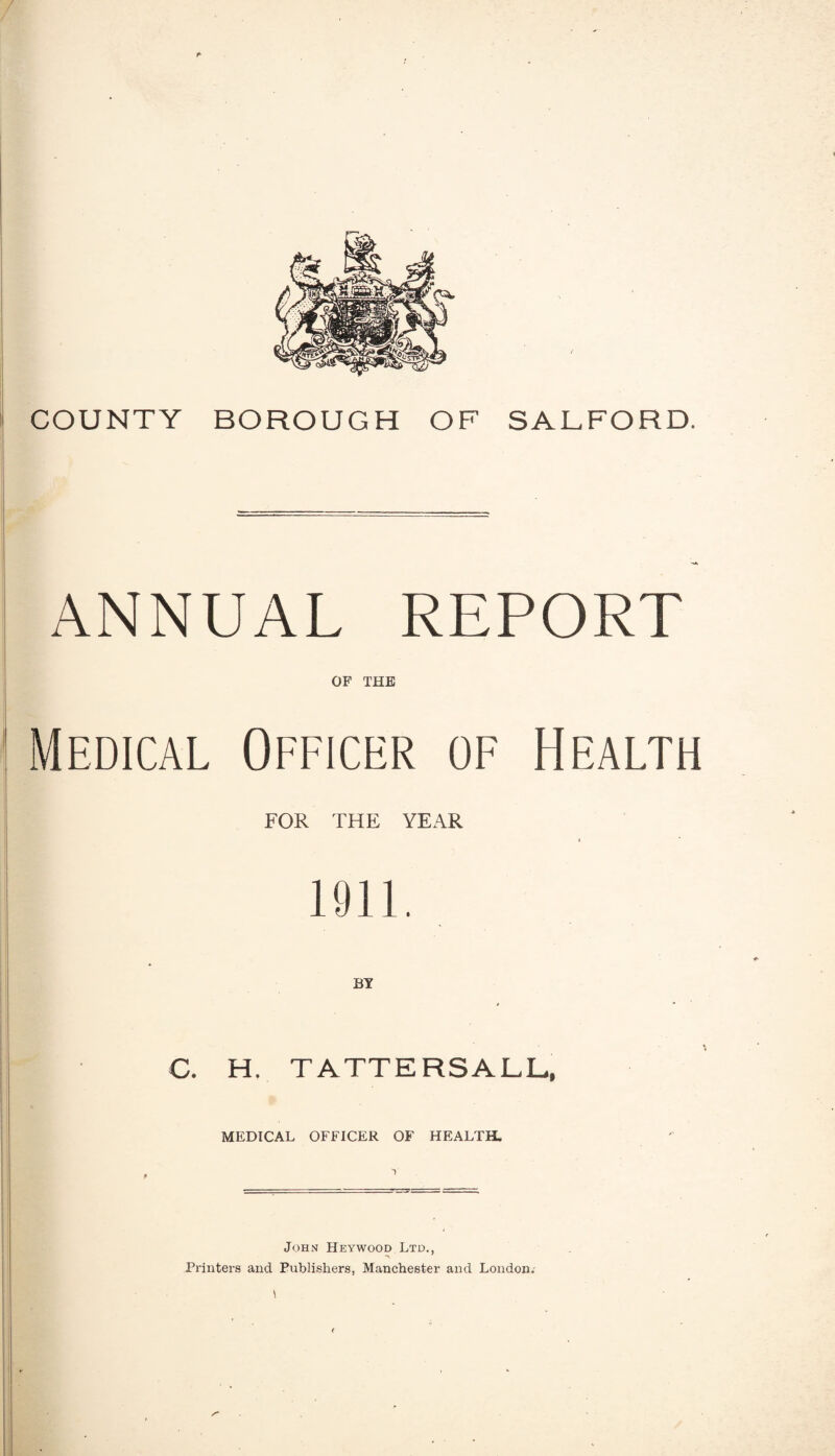 COUNTY BOROUGH OF SALFORD. ANNUAL REPORT OF THE Medical Officer of Health FOR THE YEAR 1911. C. H. TATTERSALL, MEDICAL OFFICER OF HEALTH. John Heywood Ltd., Printers and Publishers, Manchester and London.- I (