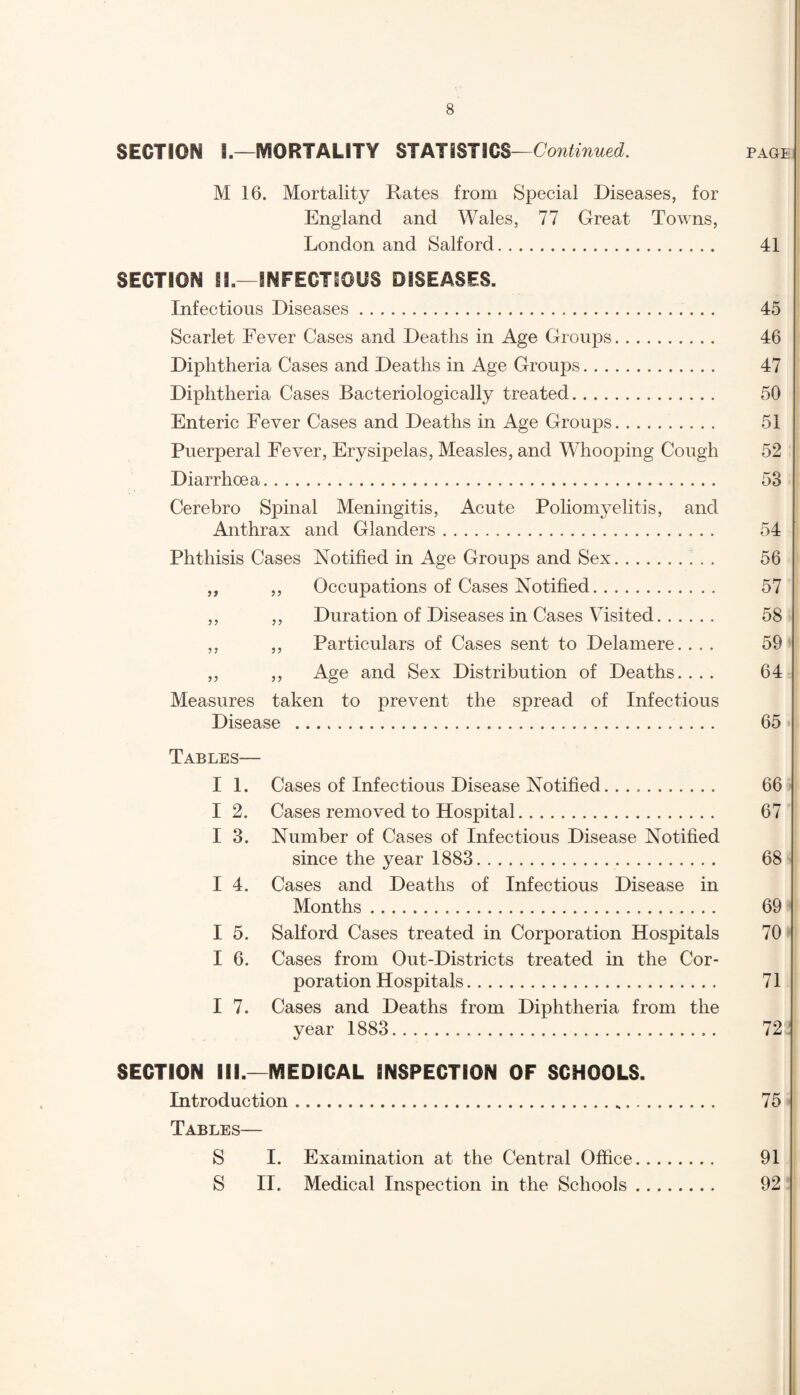 SECTION 8.—MORTALITY STATISTICS—Continued. page M 16. Mortality Rates from Special Diseases, for England and Wales, 77 Great Towns, London and Salford. 41 SECTION II.—INFECTIOUS DISEASES. Infectious Diseases. 45 Scarlet Fever Cases and Deaths in Age Groups. 46 Diphtheria Cases and Deaths in Age Groups. 47 Diphtheria Cases Bacteriologically treated. 50 Enteric Fever Cases and Deaths in Age Groups. 51 Puerperal Fever, Erysipelas, Measles, and Whooping Cough 52 Diarrhoea. 53 Cerebro Spinal Meningitis, Acute Poliomyelitis, and Anthrax and Glanders. 54 Phthisis Cases Notified in Age Groups and Sex. 56 ,, ,, Occupations of Cases Notified. 57 ,, ,, Duration of Diseases in Cases Visited. 58 ,, ,, Particulars of Cases sent to Delamere.... 59 ,, ,, Age and Sex Distribution of Deaths.... 64 Measures taken to prevent the spread of Infectious Disease .. 65 Tables— I 1. Cases of Infectious Disease Notified. 66 I 2. Cases removed to Hospital. 67 I 3. Number of Cases of Infectious Disease Notified since the year 1883. 68 I 4. Cases and Deaths of Infectious Disease in Months... 69 I 5. Salford Cases treated in Corporation Hospitals 70 I 6. Cases from Out-Districts treated in the Cor¬ poration Hospitals. 71 I 7. Cases and Deaths from Diphtheria from the year 1883. 72 SECTION ill.—MEDICAL INSPECTION OF SCHOOLS. Introduction... 75 Tables— S I. Examination at the Central Office. 91 S II. Medical Inspection in the Schools. 92