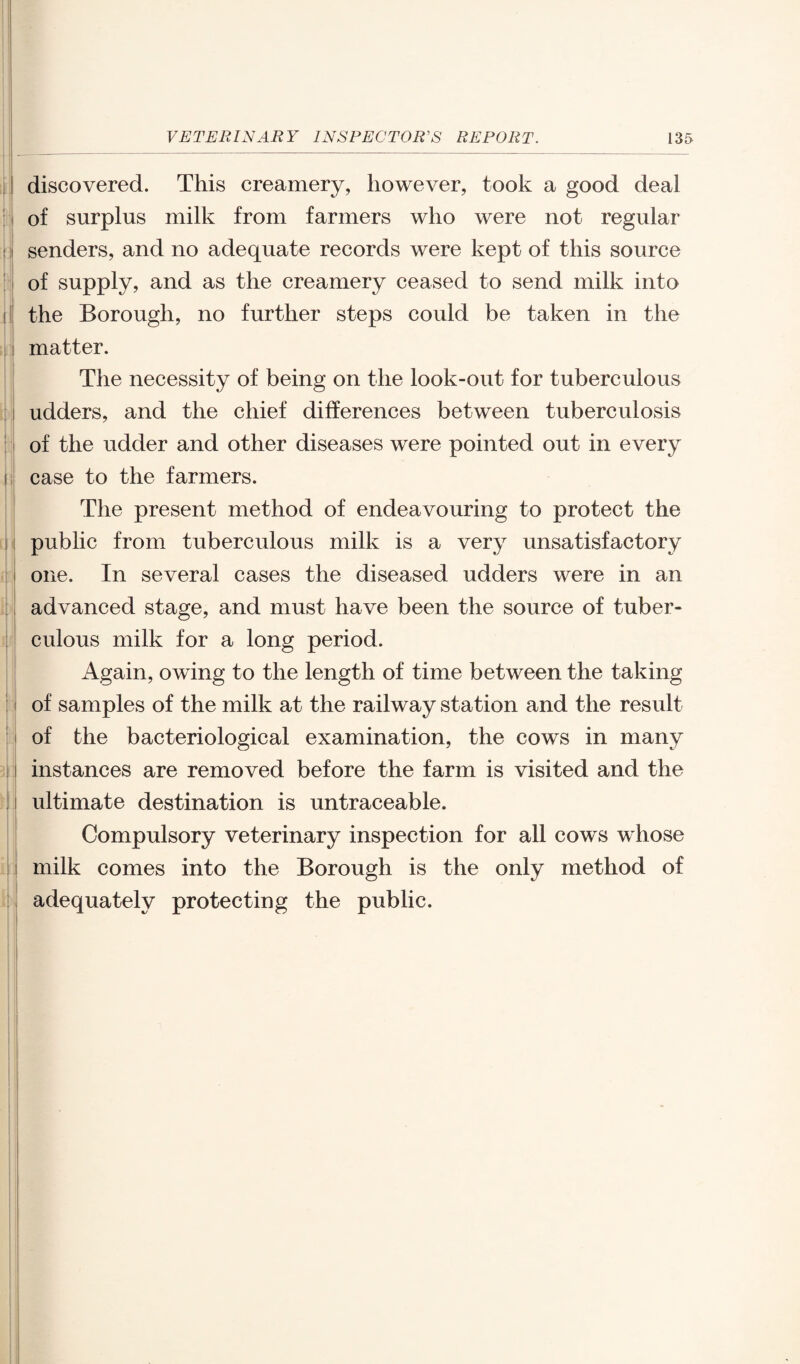 discovered. This creamery, however, took a good deal of surplus milk from farmers who were not regular senders, and no adequate records were kept of this source of supply, and as the creamery ceased to send milk into the Borough, no further steps could be taken in the matter. The necessity of being on the look-out for tuberculous udders, and the chief differences between tuberculosis of the udder and other diseases were pointed out in every case to the farmers. The present method of endeavouring to protect the public from tuberculous milk is a very unsatisfactory one. In several cases the diseased udders were in an advanced stage, and must have been the source of tuber¬ culous milk for a long period. Again, owing to the length of time between the taking of samples of the milk at the railway station and the result of the bacteriological examination, the cows in many instances are removed before the farm is visited and the ultimate destination is untraceable. Compulsory veterinary inspection for all cows whose milk comes into the Borough is the only method of adequately protecting the public.