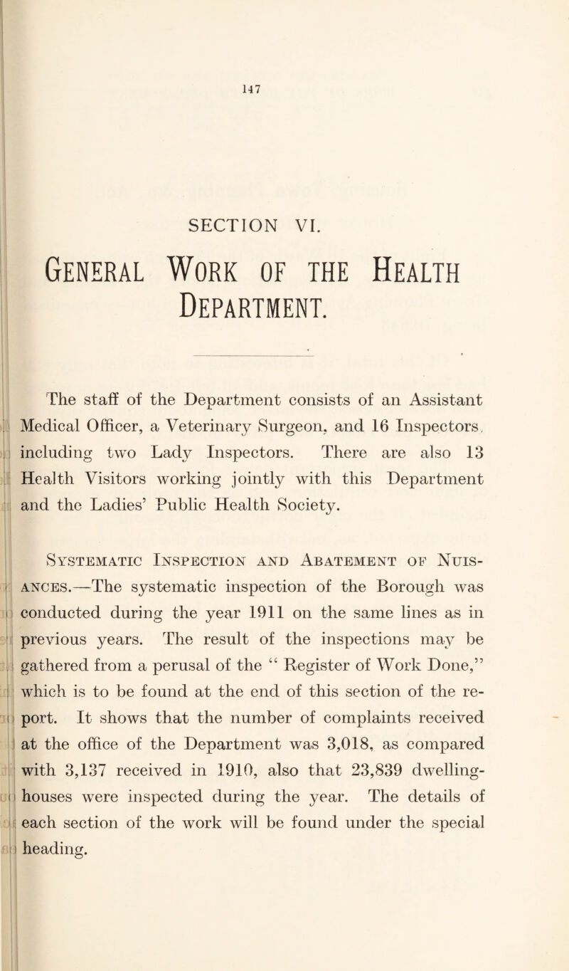 SECTION VI. General Work of the Health Department. The staff of the Department consists of an Assistant Medical Officer, a Veterinary Surgeon, and 16 Inspectors, including two Lady Inspectors. There are also 13 Health Visitors working jointly with this Department and the Ladies’ Public Health Society. Systematic Inspection and Abatement of Nuis¬ ances.—The systematic inspection of the Borough was conducted during the year 1911 on the same lines as in previous years. The result of the inspections may be gathered from a perusal of the 66 Register of Work Done,” which is to be found at the end of this section of the re¬ port. It shows that the number of complaints received at the office of the Department was 3,018, as compared with 3,137 received in 1910, also that 23,839 dwelling- houses were inspected during the year. The details of each section of the work will be found under the special heading.