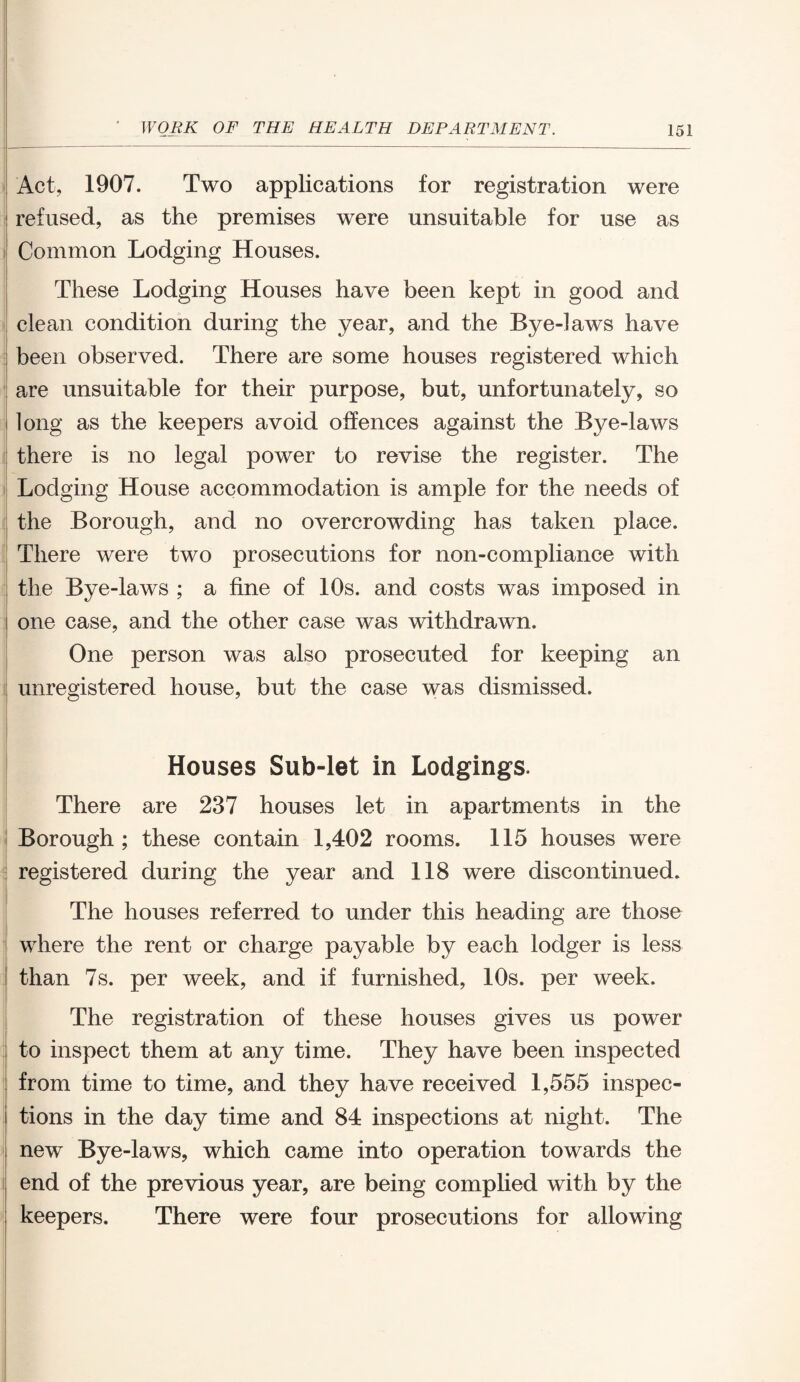 Act, 1907. Two applications for registration were refused, as the premises were unsuitable for use as Common Lodging Houses. These Lodging Houses have been kept in good and clean condition during the year, and the Bye-1 aw^s have : been observed. There are some houses registered which are unsuitable for their purpose, but, unfortunately, so i long as the keepers avoid offences against the Bye-laws there is no legal power to revise the register. The Lodging House accommodation is ample for the needs of the Borough, and no overcrowding has taken place. There were two prosecutions for non-compliance with the Bye-laws ; a fine of 10s. and costs was imposed in one case, and the other case was withdrawn. One person was also prosecuted for keeping an unregistered house, but the case was dismissed. Houses Sub-let in Lodgings. There are 237 houses let in apartments in the Borough ; these contain 1,402 rooms. 115 houses were ! registered during the year and 118 were discontinued. The houses referred to under this heading are those where the rent or charge payable by each lodger is less I than 7s. per week, and if furnished, 10s. per week. The registration of these houses gives us power to inspect them at any time. They have been inspected from time to time, and they have received 1,555 inspec- i tions in the day time and 84 inspections at night. The new By e-laws, which came into operation towards the end of the previous year, are being complied with by the keepers. There were four prosecutions for allowing