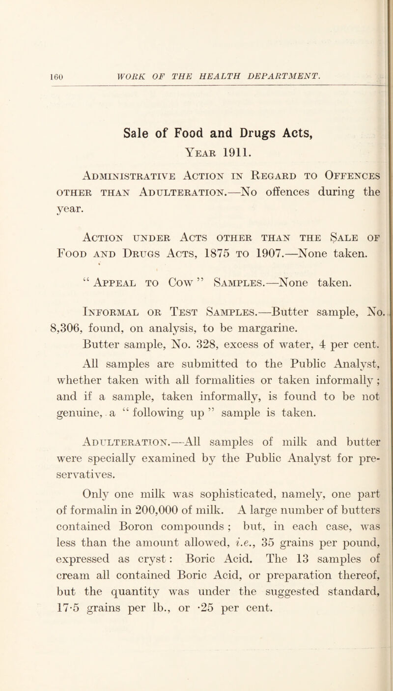 Sale of Food and Drugs Acts, Year 1911. Administrative Action in Regard to Offences other than Adulteration.—No offences during the year. «y Action under Acts other than the Sale of Food and Drugs Acts, 1875 to 1907.—None taken. “ Appeal to Cow ” Samples.—None taken. Informal or Test Samples.—Butter sample, No. 8,306, found, on analysis, to be margarine. Butter sample, No. 328, excess of water, 4 per cent. All samples are submitted to the Public Analyst, whether taken with all formalities or taken informally; and if a sample, taken informally, is found to be not genuine, a “following up” sample is taken. Adulteration.—All samples of milk and butter wrere specially examined by the Public Analyst for pre¬ servatives. Only one milk was sophisticated, namely, one part of formalin in 200,000 of milk. A large number of butters contained Boron compounds ; but, in each case, was less than the amount allowed, i.e., 35 grains per pound, expressed as cryst: Boric Acid. The 13 samples of cream all contained Boric Acid, or preparation thereof, but the quantity was under the suggested standard, 17*5 grains per lb., or *25 per cent.