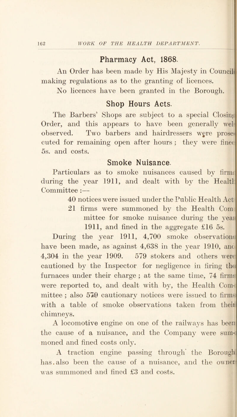 Pharmacy Act, 1868. An Order has been made by His Majesty in Council making regulations as to the granting of licences. No licences have been granted in the Borough. Shop Hours Acts. The Barbers’ Shops are subject to a special Closing Order, and this appears to have been generally wel observed. Two barbers and hairdressers wgre prose cuted for remaining open after hours ; they were finec 5s. and costs. Smoke Nuisance. Particulars as to smoke nuisances caused bv firm; during the year 1911, and dealt with by the Healtl Committee :— 40 notices were issued under the Public Health Act 21 firms were summoned bv the Health Com mittee for smoke nuisance during the veai 1911, and fined in the aggregate £16 5s. During the year 1911, 4,700 smoke observations have been made, as against 4,638 in the year 1910, anc 4,304 in the vear 1909. 579 stokers and others were cautioned by the Inspector for negligence in firing the furnaces under their charge ; at the same time, 74 firms were reported to, and dealt with by, the Health Com¬ mittee ; also 579 cautionary notices were issued to firms with a table of smoke observations taken from theii chimneys. A locomotive engine on one of the railways has been the cause of a nuisance, and the Company were sum¬ moned and fined costs only. A traction engine passing through the Borough has.also been the cause of a nuisance, and the owner was summoned and fined £3 and costs.