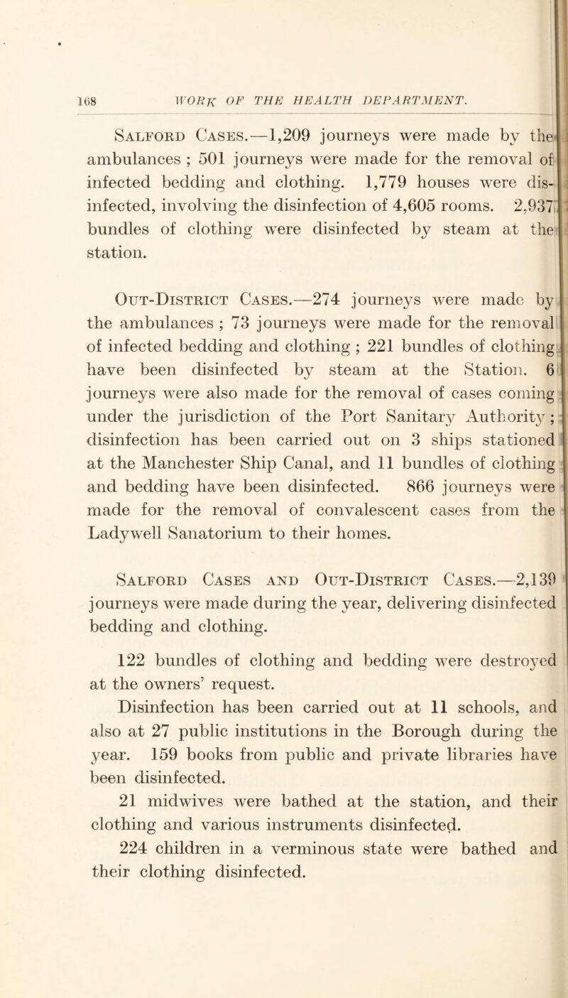 Salford Cases.—1,209 journeys were made by the ambulances ; 501 journeys were made for the removal of infected bedding and clothing. 1,779 houses were dis¬ infected, involving the disinfection of 4,605 rooms. 2,93711 bundles of clothing were disinfected by steam at the station. Out-District Cases.—274 journeys were made by the ambulances ; 73 journeys were made for the removal of infected bedding and clothing ; 221 bundles of clothing have been disinfected by steam at the Station. 6 journeys were also made for the removal of cases coming under the jurisdiction of the Port Sanitary Authority ; disinfection has been carried out on 3 ships stationed at the Manchester Ship Canal, and 11 bundles of clothing and bedding have been disinfected. 866 journeys were made for the removal of convalescent cases from the Ladyweli Sanatorium to their homes. Salford Cases and Out-District Cases.—2,139 journeys were made during the year, delivering disinfected bedding and clothing. 122 bundles of clothing and bedding were destroyed at the owners’ request. Disinfection has been carried out at 11 schools, and also at 27 public institutions in the Borough during the year. 159 books from public and private libraries have been disinfected. 21 midwives were bathed at the station, and their clothing and various instruments disinfected. 224 children in a verminous state were bathed and their clothing disinfected.
