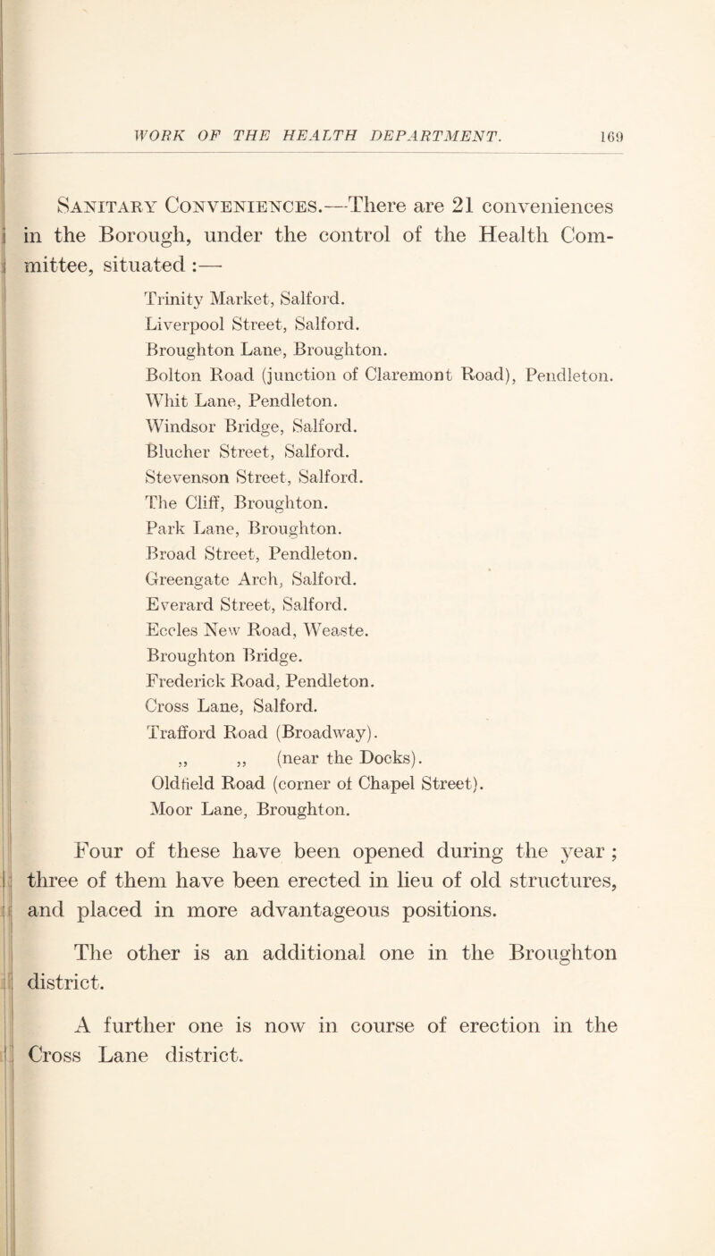 Sanitary Conveniences.—There are 21 conveniences in the Borough, under the control of the Health Com¬ mittee, situated :—- Trinity Market, Salford. Liverpool Street, Salford. Broughton Lane, Broughton. Bolton Road (junction of Claremont Road), Pendleton. Whit Lane, Pendleton. Windsor Bridge, Salford. Blucher Street, Salford. Stevenson Street, Salford. The Cliff, Broughton. Park Lane, Broughton. Broad Street, Pendleton. Greengate Arch, Salford. Everard Street, Salford. Eccles New Road, Weaste. Broughton Bridge. Frederick Road, Pendleton. Cross Lane, Salford. Trafford Road (Broadway). „ ,, (near the Bocks). Oldfield Road (corner of Chapel Street). Moor Lane, Broughton. Four of these have been opened during the year ; i three of them have been erected in lieu of old structures, and placed in more advantageous positions. The other is an additional one in the Broughton district. I A further one is now in course of erection in the Cross Lane district.