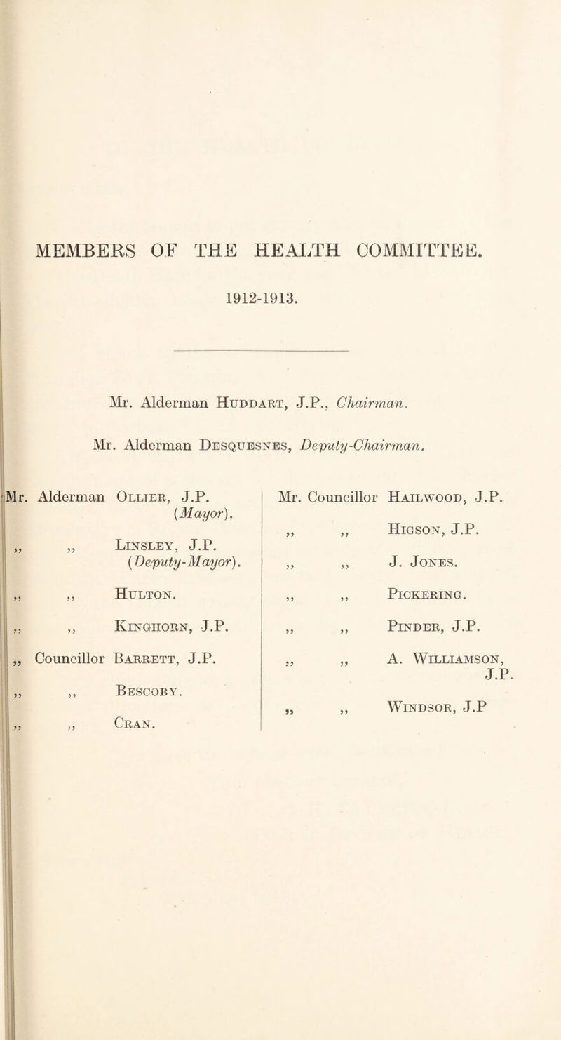 MEMBERS OF THE HEALTH COMMITTEE 1912-1913. Mr. Alderman Hxjddart, J.P., Chairman. Mr. Alderman Desquesnes, Deputy-Chairman. Mr. Alderman Ollier, J.P. {Mayor). „ ,, Linsley, J.P. (Deputy-Mayor). ,, ,, Hulton. ,, ,, Kinghorn, J.P. „ Councillor Barrett, J.P. ,, ,, Bescoby. Mr. Councillor Hailwood, J.P. ,, ,, Higson, J.P. ,, ,, J. Jones. ,, ,, Pickering. ,, ,, PiNDER, J.P. ., ,, A. Williamson, J.P. 5 J 5? Cran. Windsor, J.P