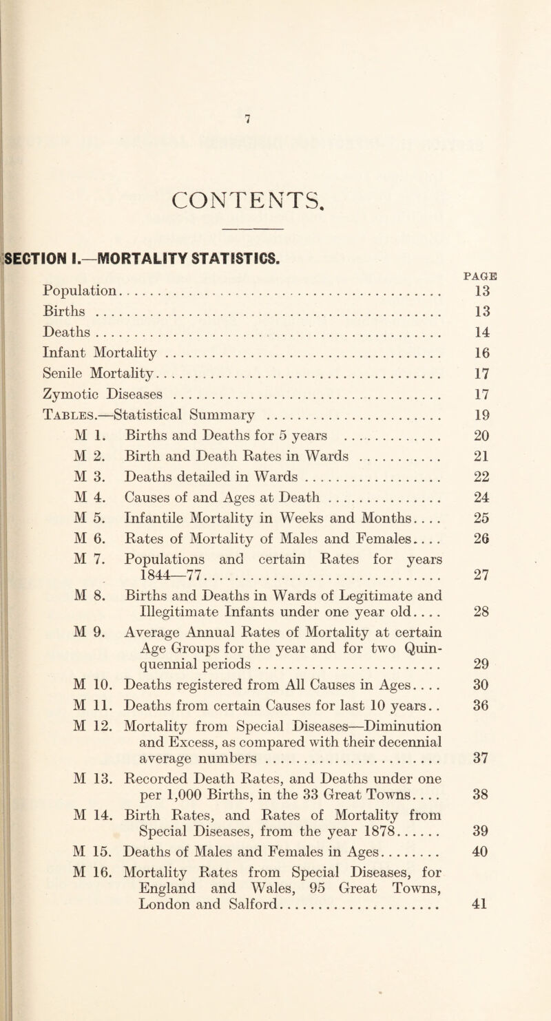 CONTENTS. SECTION I.—MORTALITY STATISTICS. PAGE Population. 13 Births . 13 Deaths. 14 Infant Mortality. 16 Senile Mortality... 17 Zymotic Diseases . 17 Tables.—Statistical Summary . 19 M 1. Births and Deaths for 5 years . . .. 20 M 2. Birth and Death Rates in Wards . 21 M 3. Deaths detailed in Wards. 22 M 4. Causes of and Ages at Death. 24 M 5. Infantile Mortality in Weeks and Months.... 25 M 6. Rates of Mortality of Males and Females.... 26 M 7. Populations and certain Rates for years 1844—77. 27 M 8. Births and Deaths in Wards of Legitimate and Illegitimate Infants under one year old.... 28 M 9. Average Annual Rates of Mortality at certain Age Groups for the year and for two Quin¬ quennial periods. 29 M 10. Deaths registered from All Causes in Ages.... 30 M 11. Deaths from certain Causes for last 10 years.. 36 M 12. Mortality from Special Diseases—^Diminution and Excess, as compared with their decennial average numbers. 37 M 13. Recorded Death Rates, and Deaths under one per 1,000 Births, in the 33 Great Towns.... 38 M 14. Birth Rates, and Rates of Mortality from Special Diseases, from the year 1878. 39 M 15. Deaths of Males and Females in Ages. 40 M 16. Mortality Rates from Special Diseases, for England and Wales, 95 Great Towns, London and Salford. 41