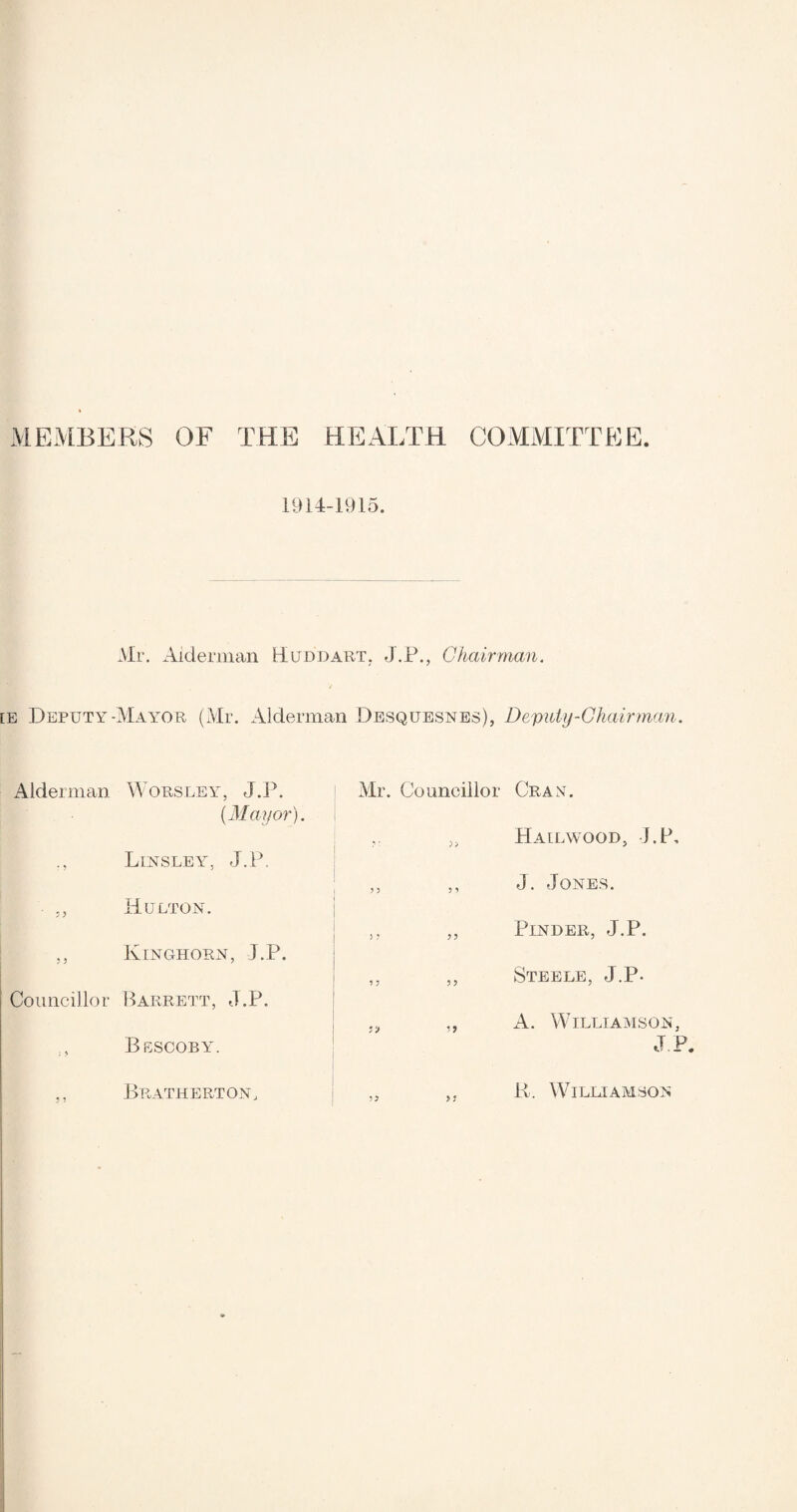 MEMBERS OF THE HEALTH COMMITTEE 1914-1915. Mr. Alderman Hum) art. J.P., Chair man. v [E Deputy-Mayor (Mr. Alderman Desquesnes), Deputy-Chairman. Alderman Worsley, J.P. {Mayor). Linsley, J.P, • „ Hulton. „ Kinghorn, J.P. Councillor Barrett, J.P. Bescoby. ,, Bratherton, Mr. Councillor Cray. ,. „ Hailwood, J.P, ,, ,, J. Jones. ,, „ Pinder, J.P. „ ,, Steele, J.P- ,, A. Williamson, JI ,, „ K. Williamson