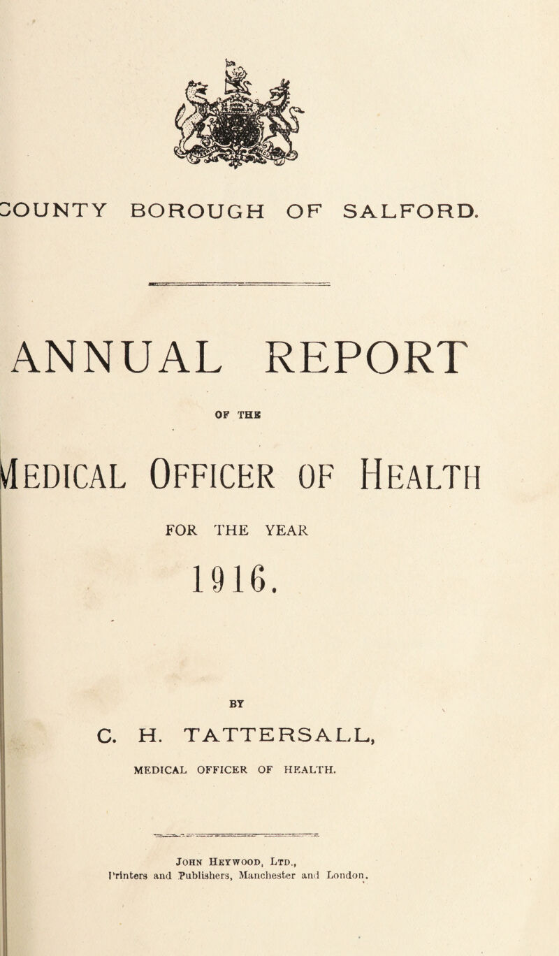 BOUNTY BOROUGH OF SALFORD. ANNUAL REPORT OF THE Medical Officer of Health FOR THE YEAR 1916. BY C. H. TATTERSALL, MEDICAL OFFICER OF HEALTH. Johx Hkywood, Ltd., Printers and Publishers, Manchester and London.