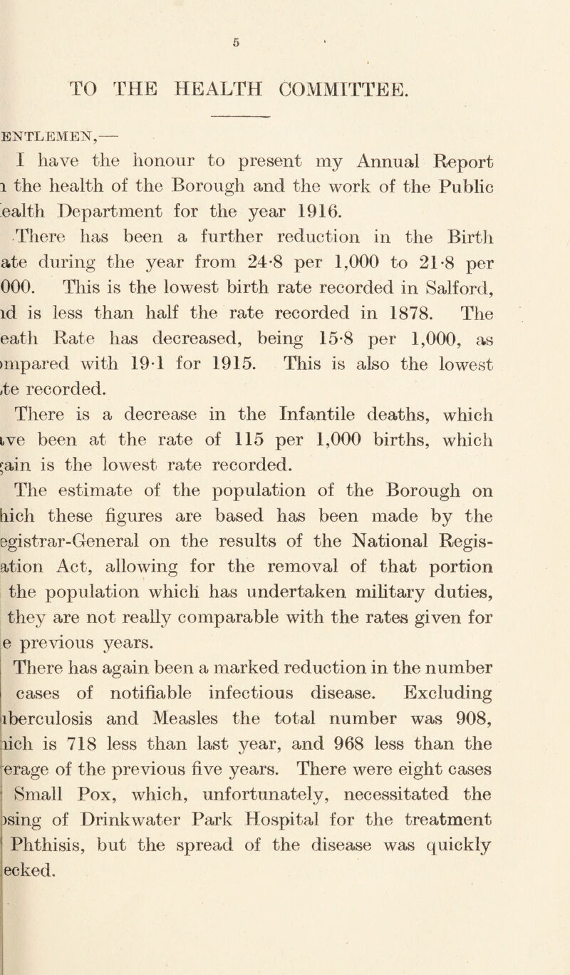 TO THE HEALTH COMMITTEE. ENTLElVIEiST,— I have the honour to present my Annual Report i the health of the Borough and the work of the Public ealth Department for the year 1916. There has been a further reduction in the Birth ate during the year from 24-8 per 1,000 to 21-8 per 000. This is the lowest birth rate recorded in Salford, id is less than half the rate recorded in 1878. The eath Rate has decreased, being 15-8 per 1,000, as unpared with 19 T for 1915. This is also the lowest 4e recorded. There is a decrease in the Infantile deaths, which ive been at the rate of 115 per 1,000 births, which fain is the lowest rate recorded. The estimate of the population of the Borough on hich these figures are based has been made by the egistrar-General on the results of the National Regis- ation Act, allowing for the removal of that portion the population which has undertaken military duties, they are not really comparable with the rates given for e previous years. There has again been a marked reduction in the number cases of notifiable infectious disease. Excluding iberculosis and Measles the total number was 908, rich is 718 less than last year, and 968 less than the erage of the previous five years. There were eight cases Small Pox, which, unfortunately, necessitated the )sing of Drinkwater Park Hospital for the treatment Phthisis, but the spread of the disease was quickly ecked.