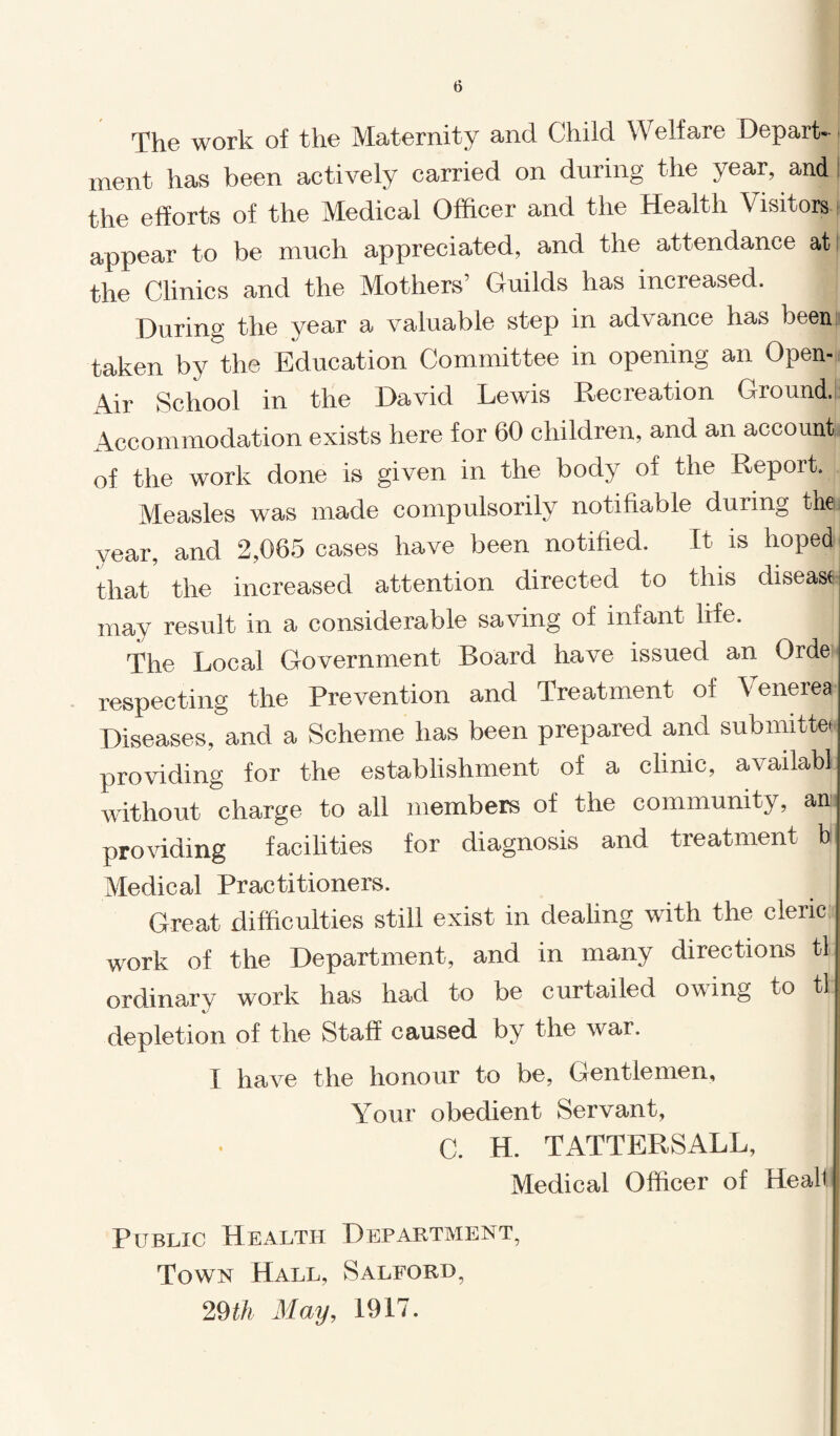 The work of the Maternity and Child Welfare Depart¬ ment has been actively carried on during the year, and the efforts of the Medical Officer and the Health Visitors appear to be much appreciated, and the attendance at the Clinics and the Mothers’ Guilds has increased. During the year a valuable step in advance has been taken by the Education Committee in opening an Open- Air School in the David Lewis Recreation Ground. Accommodation exists here for 60 children, and an account, of the work done is given in the body of the Report. Measles was made compulsorily notifiable during the year, and 2,065 cases have been notified. It is hoped that the increased attention directed to this disease may result in a considerable saving of infant life. The Local Government Board have issued an Orde respecting the Prevention and Treatment of Venerea? Diseases, and a Scheme has been prepared and submitted providing for the establishment of a clinic, availabl without charge to all members of the community, an providing facilities for diagnosis and treatment b Medical Practitioners. Great difficulties still exist in dealing with the cleric work of the Department, and in many directions tl ordinary work has had to be curtailed owing to tl j depletion of the Staff caused by the war. I have the honour to be, Gentlemen, Your obedient Servant, C. H. TATTERSALL, Medical Officer of Heal! Public Health Department, j Town Hall, Salford, I 29 th May, 1917.
