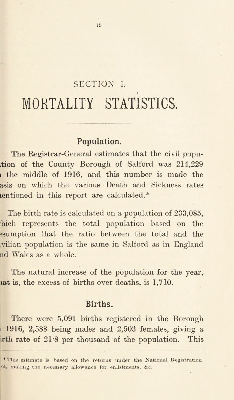 16 SECTION I. MORTALITY STATISTICS. Population. The Registrar-General estimates that the civil popu- >tion of the County Borough of Salford was 214,229 l the middle of 1916, and this number is made the asis on which the various Death and Sickness rates Lentioned in this report are calculated.* The birth rate is calculated on a population of 233,085, hich represents the total population based on the ^sumption that the ratio between the total and the vilian population is the same in Salford as in England nd Wales as a whole. The natural increase of the population for the year, lat is, the excess of births over deaths, is 1,710. Births. There were 5,091 births registered in the Borough i 1916, 2,588 being males and 2,503 females, giving a irth rate of 21'8 per thousand of the population. This ! * This estimate is based on the returns under the National Registration ct, making the necessary allowance for enlistments, &c.