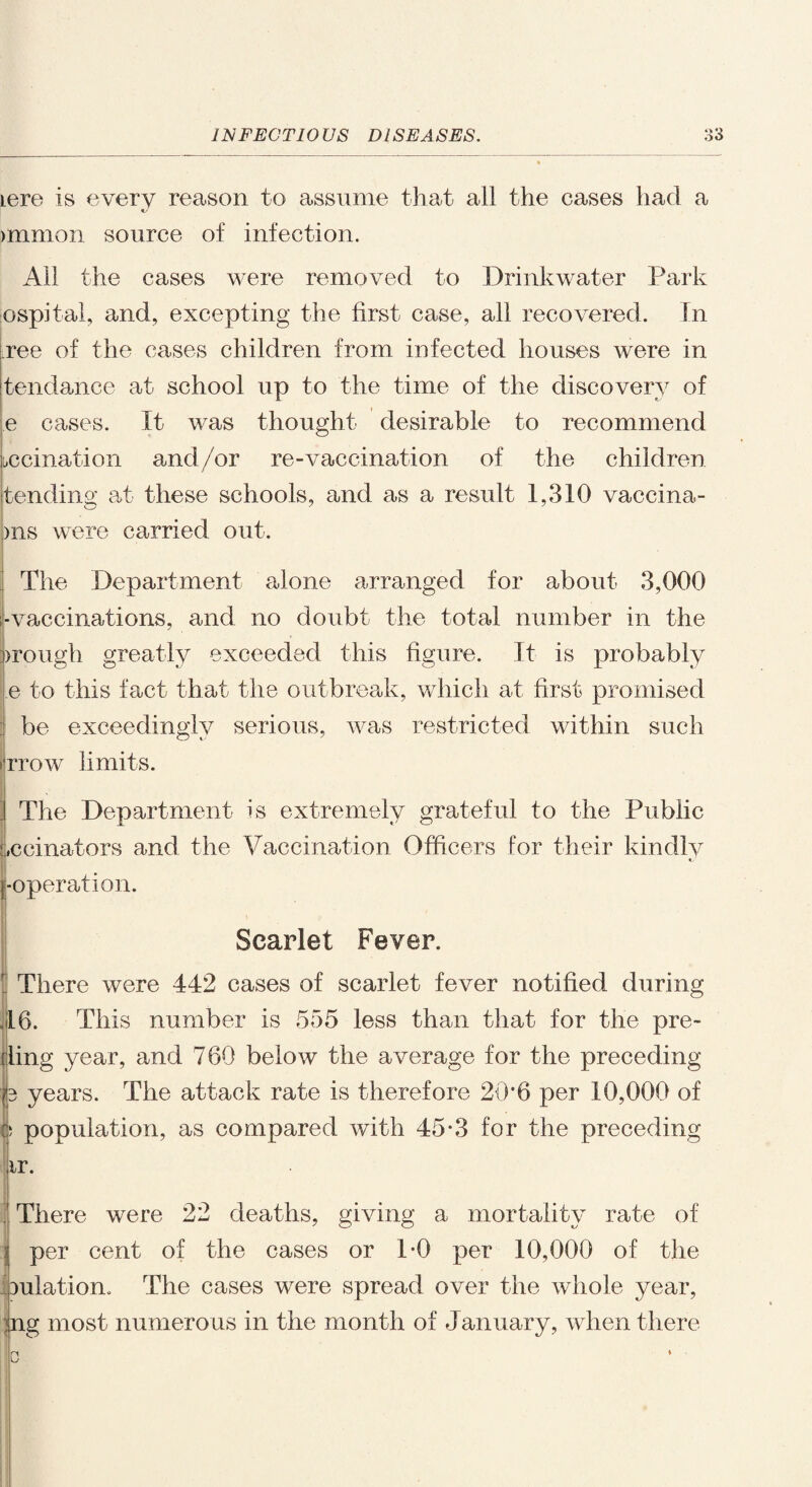 Lere is every reason to assume that all the cases had a immon source of infection. All the cases were removed to Drink water Park ospital, and, excepting the first case, all recovered. In ree of the cases children from infected houses were in tendance at school up to the time of the discovery of e cases. It was thought desirable to recommend mediation and/or re-vaccination of the children tending at these schools, and as a result 1,310 vaccina- ms were carried out. The Department alone arranged for about 3,000 i-vaccinations, and no doubt the total number in the trough greatly exceeded this figure. It is probably e to this fact that the outbreak, which at first promised be exceedingly serious, was restricted within such rrow limits. The Department is extremely grateful to the Public ; mediators and the Vaccination Officers for their kindly I-operation. ' I t , ' Scarlet Fever. There were 442 cases of scarlet fever notified during 16. This number is 555 less than that for the pre- ling year, and 760 below the average for the preceding 3 years. The attack rate is therefore 20*6 per 10,000 of o population, as compared with 45*3 for the preceding hr. There were 22 deaths, giving a mortality rate of per cent of the cases or 1*0 per 10,000 of the nutation. The cases were spread over the whole year, ?ng most numerous in the month of January, when there