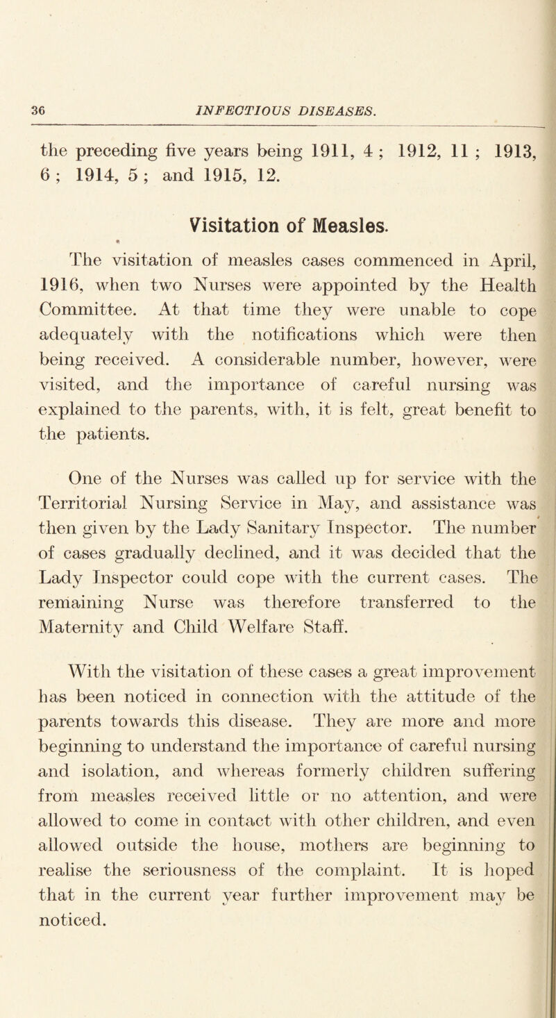 the preceding five years being 1911, 4 ; 1912, 11; 1913, 6 ; 1914, 5 ; and 1915, 12. Visitation of Measles. * The visitation of measles cases commenced in April, 1916, when two Nurses were appointed by the Health Committee. At that time they were unable to cope adequately with the notifications which were then being received. A considerable number, however, were visited, and the importance of careful nursing was explained to the parents, with, it is felt, great benefit to the patients. One of the Nurses was called up for service with the Territorial Nursing Service in May, and assistance was then given by the Lady Sanitary Inspector. The number of cases gradually declined, and it was decided that the Lad}^ Inspector could cope with the current cases. The remaining Nurse was therefore transferred to the Maternity and Child Welfare Staff. With the visitation of these cases a great improvement has been noticed in connection with the attitude of the parents towards this disease. They are more and more beginning to understand the importance of careful nursing and isolation, and whereas formerly children suffering from measles received little or no attention, and were allowed to come in contact with other children, and even allowed outside the house, mothers are beginning to realise the seriousness of the complaint. It is hoped that in the current year further improvement may be noticed.