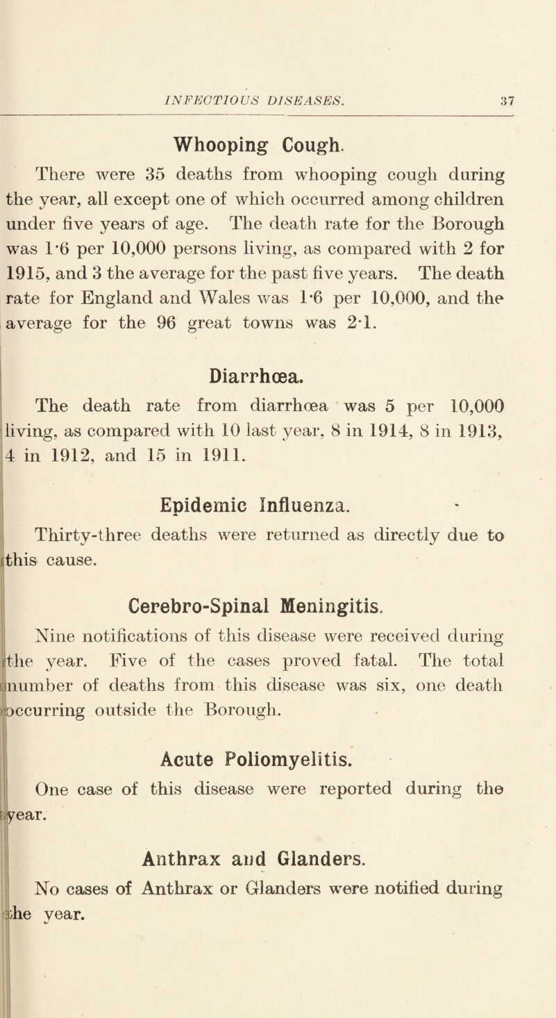 Whooping Cough. There were 35 deaths from whooping cough during the year, all except one of which occurred among children under five years of age. The death rate for the Borough was 1*6 per 10,000 persons living, as compared with 2 for 1915, and 3 the average for the past five years. The death rate for England and Wales was 1*6 per 10,000, and the average for the 96 great towns was 2T. Diarrhoea. The death rate from diarrhoea was 5 per 10,000 living, as compared with 10 last year, 8 in 1914, 8 in 1913, 4 in 1912, and 15 in 1911. Epidemic Influenza. Thirty-three deaths were returned as directly due to this cause. Cerebro-Spinal Meningitis. Nine notifications of this disease were received during the year. Five of the cases proved fatal. The total number of deaths from this disease was six, one death occurring outside the Borough. Acute Poliomyelitis. One case of this disease were reported during the :year. Anthrax and Glanders. No cases of Anthrax or Glanders were notified during die vear.