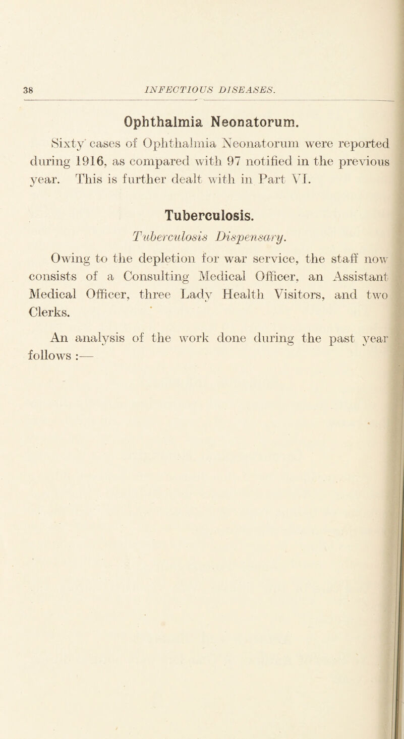 Ophthalmia Neonatorum. Sixty cases of Ophthalmia Neonatorum were reported during 1916, as compared with 97 notified in the previous year. This is further dealt with in Part VI. Tuberculosis. Tub erculosis Disp en sen y. Owing to the depletion for war service, the staff now consists of a Consulting Medical Officer, an Assistant Medical Officer, three Lady Health Visitors, and two Clerks. An analysis of the work done during the past year follows