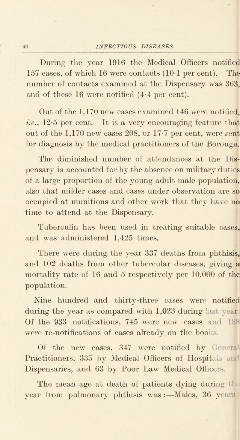 During the year 1916 the Medical Officers notified 157 cases, of which 16 were contacts (10*1 per cent). The number of contacts examined at the Dispensary was 363, and of these 16 were notified (4*4 per cent). Out of the 1,170 new cases examined 146 were notified, i.e., 12*5 per cent. It is a very encouraging feature that out of the 1,170 new cases 208, or 17-7 per cent, were sent for diagnosis by the medical practitioners of the Borougn. The diminished number of attendances at the Dis¬ pensary is accounted for by the absence on military duties of a large proportion of the young adult male population, also that milder cases and cases under observation are so^ occupied at munitions and other work that they have no time to attend at the Dispensar}^ Tuberculin has been used in treating suitable cases,, and was administered 1,425 times. There were during the year 337 deaths from phthisis, and 102 deaths from other tubercular diseases, giving a mortality rate of 16 and 5 respectively per 10,000 of the population. Nine hundred and thirty-three cases were notified during the year as compared with 1,023 during last year Of the 933 notifications, 745 were new cases and were re-notifications of cases already on the books. Of the new cases, 347 were notified by Genera Practitioners, 335 by Medical Officers of Hospitals am Dispensaries, and 63 by Poor Law Medical Officers. The mean age at death of patients dying during t] year from pulmonary phthisis was :—Males, 36 years