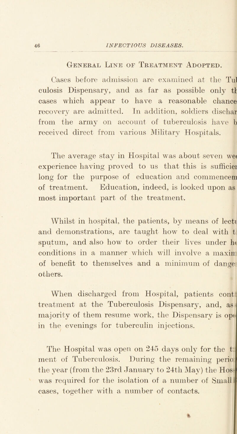 General Line of Treatment Adopted. Cases before admission are examined at the Tul culosis Dispensary, and as far as possible only tl cases which appear to have a reasonable chance recovery are admitted. In addition, soldiers dischar from the army on account of tuberculosis have b received direct from various Military Hospitals. The average stay in Hospital was about seven wei experience having proved to us that this is sufficiei long for the purpose of education and commencem of treatment. Education, indeed, is looked upon as most important part of the treatment. Whilst in hospital, the patients, by means of lecti and demonstrations, are taught how to deal with t sputum, and also how to order their lives under h< conditions in a manner which will involve a maxim of benefit to themselves and a minimum of dange1 others. When discharged from Hospital, patients cont i treatment at the Tuberculosis Dispensar}q and, as I majority of them resume work, the Dispensary is opd in the evenings for tuberculin injections. The Hospital was open on 245 days only for the t:| ment of Tuberculosis. During the remaining perio l the year (from the 23rd January to 24th May) the Hos: I was required for the isolation of a number of Small | cases, together with a number of contacts.