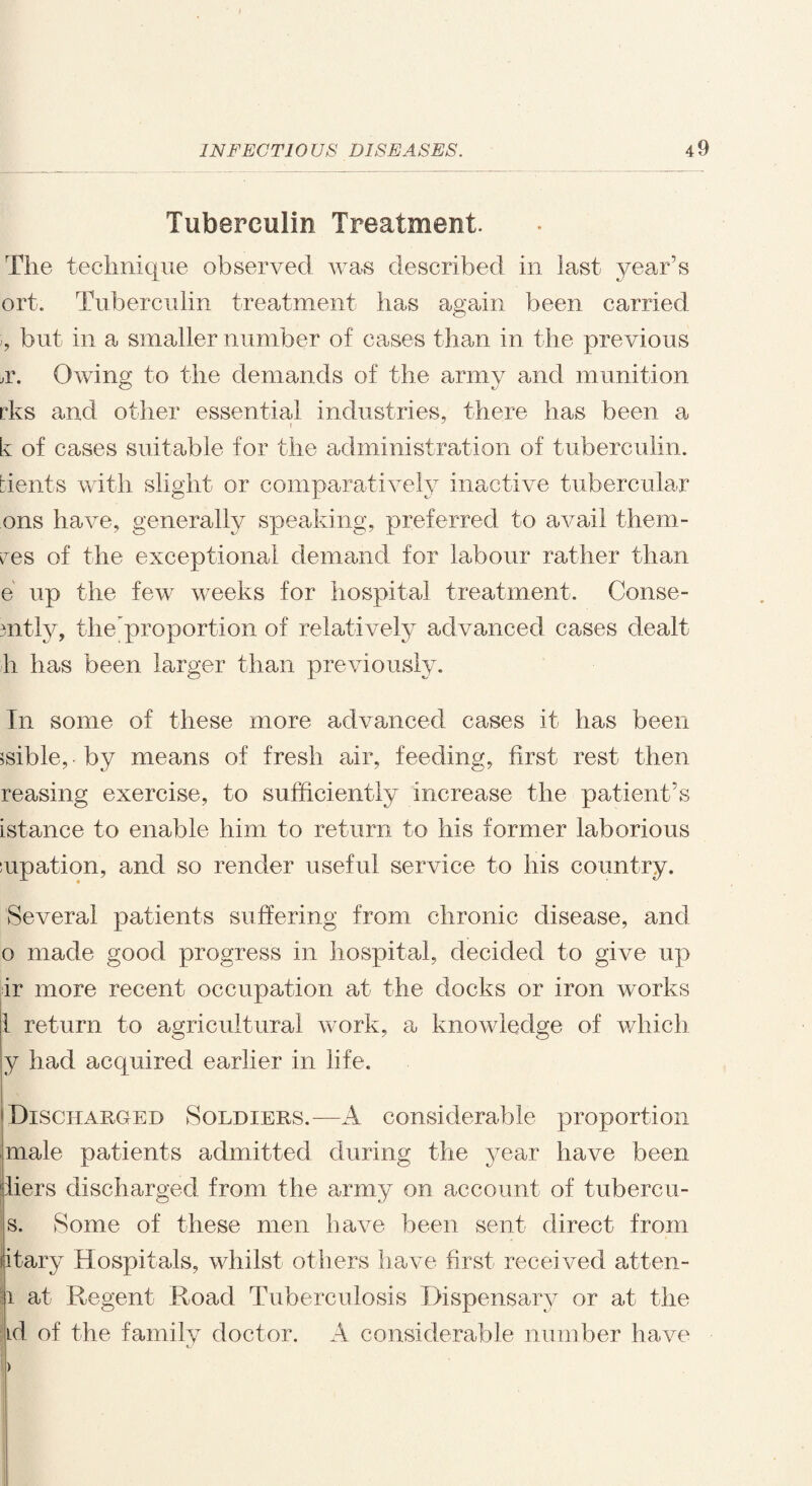 Tuberculin Treatment. The technique observed was described in last year’s ort. Tuberculin treatment has again been carried >, but in a smaller number of cases than in the previous ,r. Owing to the demands of the army and munition ribs and other essential industries, there has been a k of cases suitable for the administration of tuberculin, bients with slight or comparatively inactive tubercular ons have, generally speaking, preferred to avail them- res of the exceptional demand for labour rather than e up the few weeks for hospital treatment. Conse- mtly, the proportion of relatively advanced cases dealt h has been larger than previously. In some of these more advanced cases it has been $sible, ■ by means of fresh air, feeding, first rest then reasing exercise, to sufficiently increase the patient’s istance to enable him to return to his former laborious iupation, and so render useful service to his country. Several patients suffering from chronic disease, and o made good progress in hospital, decided to give up dr more recent occupation at the docks or iron works 1 return to agricultural work, a knowledge of which y had acquired earlier in life. Discharged Soldiers.—A considerable proportion male patients admitted during the year have been jliers discharged from the army on account of tubercu- s. Some of these men have been sent direct from itary Hospitals, whilst others have first received atten- i at Regent Road Tuberculosis Dispensary or at the id of the family doctor. A considerable number have >