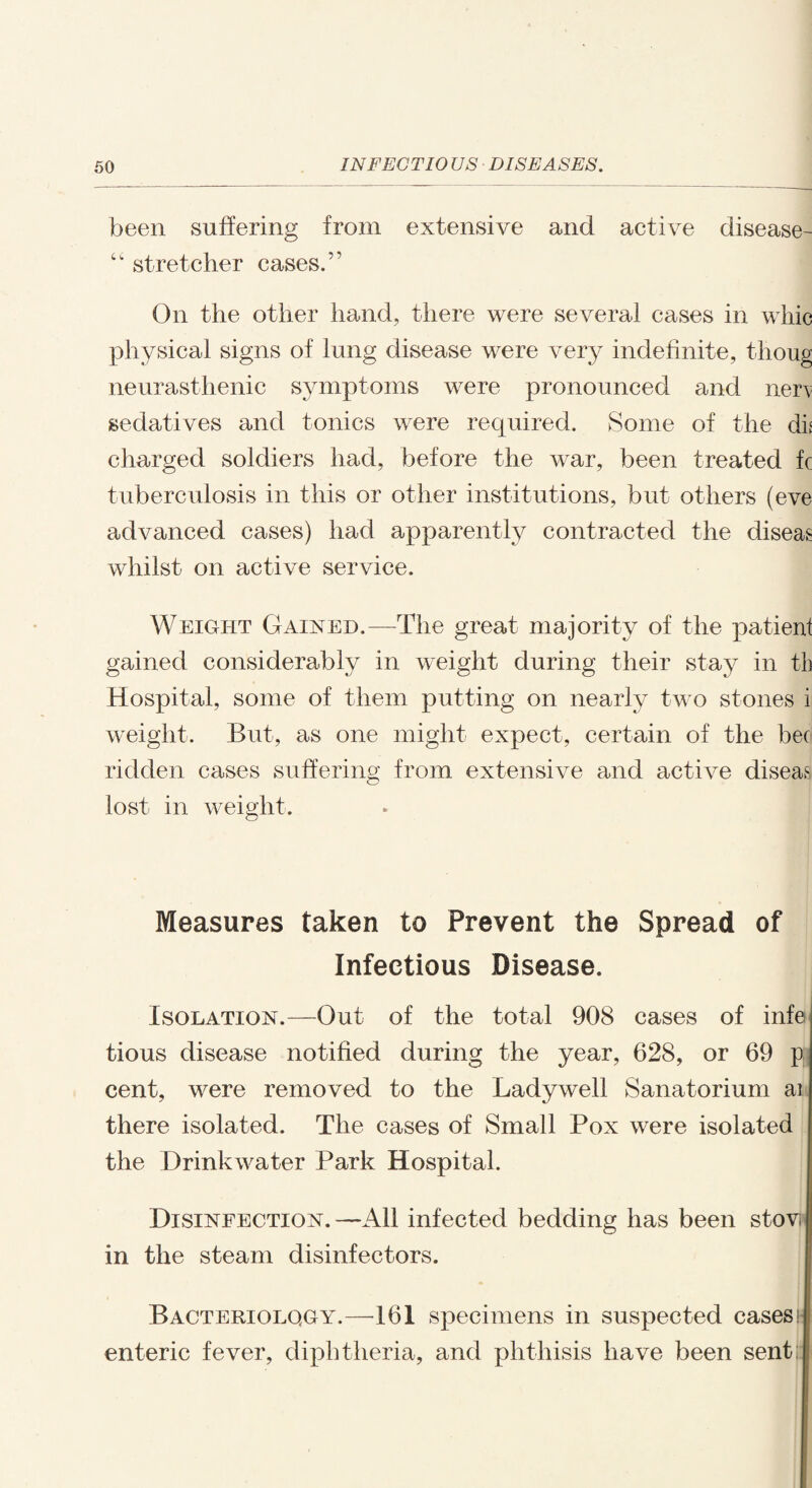 been suffering from extensive and active disease- “ stretcher cases.” On the other hand, there were several cases in whic physical signs of lung disease were very indefinite, thoug neurasthenic symptoms were pronounced and nen sedatives and tonics were required. Some of the dii charged soldiers had, before the war, been treated fc tuberculosis in this or other institutions, but others (eve advanced cases) had apparently contracted the diseas whilst on active service. Weight Gained.—The great majority of the patient gained considerably in weight during their stay in th Hospital, some of them putting on nearly two stones i weight. But, as one might expect, certain of the bee ridden cases suffering from extensive and active diseas lost in weight. Measures taken to Prevent the Spread of Infectious Disease. Isolation.—Out of the total 908 cases of infe tious disease notified during the year, 628, or 69 p: cent, were removed to the Ladywell Sanatorium ai there isolated. The cases of Small Pox were isolated the Drinkwater Park Hospital. Disinfection.—All infected bedding has been stov in the steam disinfectors. Bacteriology.—161 specimens in suspected cases; enteric fever, diphtheria, and phthisis have been sentj!
