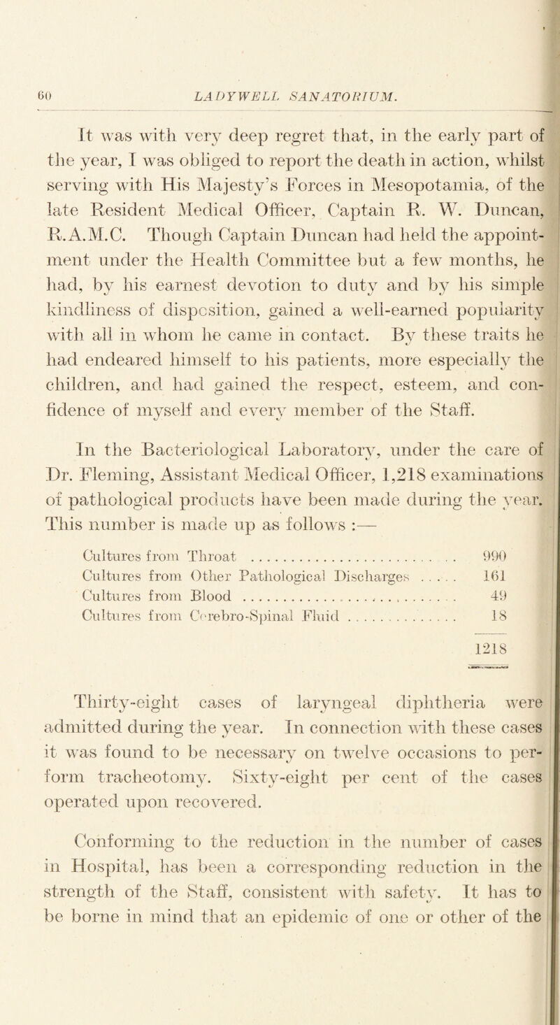 It was with very deep regret that, in the early part of the year, I was obliged to report the death in action, whilst serving with His Majesty’s Forces in Mesopotamia, of the late Resident Medical Officer, Captain R. W. Duncan, R.A.M.C. Though Captain Duncan had held the appoint¬ ment under the Health Committee but a few months, he had, by his earnest devotion to duty and by his simple kindliness of disposition, gained a well-earned popularity with all in whom he came in contact. By these traits he had endeared himself to his patients, more especially the children, and had gained the respect, esteem, and con¬ fidence of myself and every member of the Staff. In the Bacteriological Laboratory, under the care of CD i y Dr. Fleming, Assistant Medical Officer, 1,218 examinations of pathological products have been made during the year. This number is made up as follows :— Cultures from Throat .... 990 Cultures from Other Pathological Discharges . 161 Cultures from Blood ... 49 Cultures from Cerebro-Spinal Fluid.. 18 1218 Thirty-eight cases of laryngeal diphtheria were admitted during the year. In connection with these cases it was found to be necessary on twelve occasions to per¬ form tracheotomy. Sixty-eight per cent of the cases operated upon recovered. Conforming to the reduction in the number of cases in Hospital, has been a corresponding reduction in the strength of the Staff, consistent with safety. It has to be borne in mind that an epidemic of one or other of the