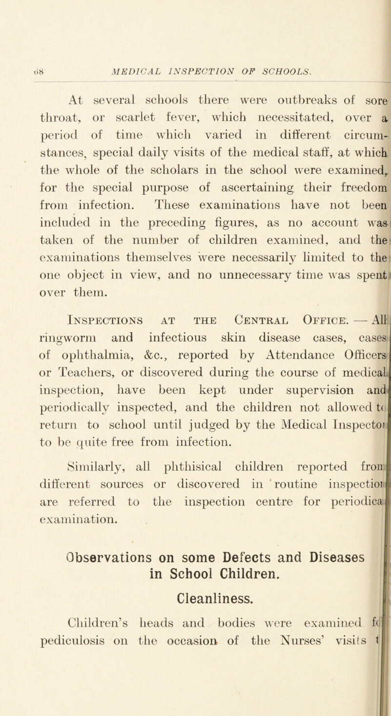 At several schools there were outbreaks of sore throat, or scarlet fever, which necessitated, over a period of time which varied in different circum¬ stances, special daily visits of the medical staff, at which the whole of the scholars in the school were examined, for the special purpose of ascertaining their freedom from infection. These examinations have not been included in the preceding figures, as no account wa& taken of the number of children examined, and the examinations themselves were necessarily limited to the one object in view, and no unnecessary time was spent over them. Inspections at the Central Office. — All ringworm and infectious skin disease cases, cases of ophthalmia, &c., reported by Attendance Officers or Teachers, or discovered during the course of medical inspection, have been kept under supervision and periodically inspected, and the children not allowed to return to school until judged by the Medical Inspector to be quite free from infection. Similarly, all phthisical children reported f.ron | different sources or discovered in routine inspectioi | are referred to the inspection centre for periodical examination. Observations on some Defects and Diseases in School Children. Cleanliness. Children’s heads and bodies were examined fc pediculosis on the occasion of the Nurses’ visits t