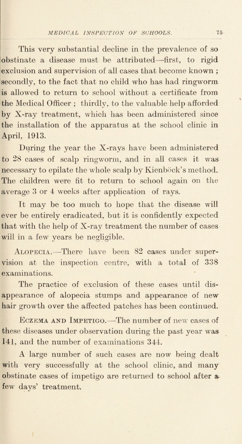 • This very substantial decline in the prevalence of so obstinate a disease must be attributed—first, to rigid exclusion and supervision of all cases that become known ; secondly, to the fact that no child who has had ringworm is allowed to return to school without a certificate from the Medical Officer ; thirdly, to the valuable help afforded by X-ray treatment, which has been administered since the installation of the apparatus at the school clinic in April, 1913. During the year the X-rays have been administered to 28 cases of scalp ringworm, and in all cases it was necessary to epilate the whole scalp by Kienbock’s method. The children were fit to return to school again on the average 3 or 4 weeks after application of rays. It may be too much to hope that the disease will ever be entirely eradicated, but it is confidently expected that with the help of X-ray treatment the number of cases will in a few years be negligible. Alopecia.—-There have been 82 cases under super¬ vision at the inspection centre, with a total of 338 examinations. The practice of exclusion of these cases until dis¬ appearance of alopecia stumps and appearance of new hair growth over the affected patches has been continued. Eczema and Impetigo.—The number of new cases of these diseases under observation during the past year was 141, and the number of examinations 344. A large number of such cases are now being dealt with very successfully at the school clinic, and many obstinate cases of impetigo are returned to school after a few days’ treatment.