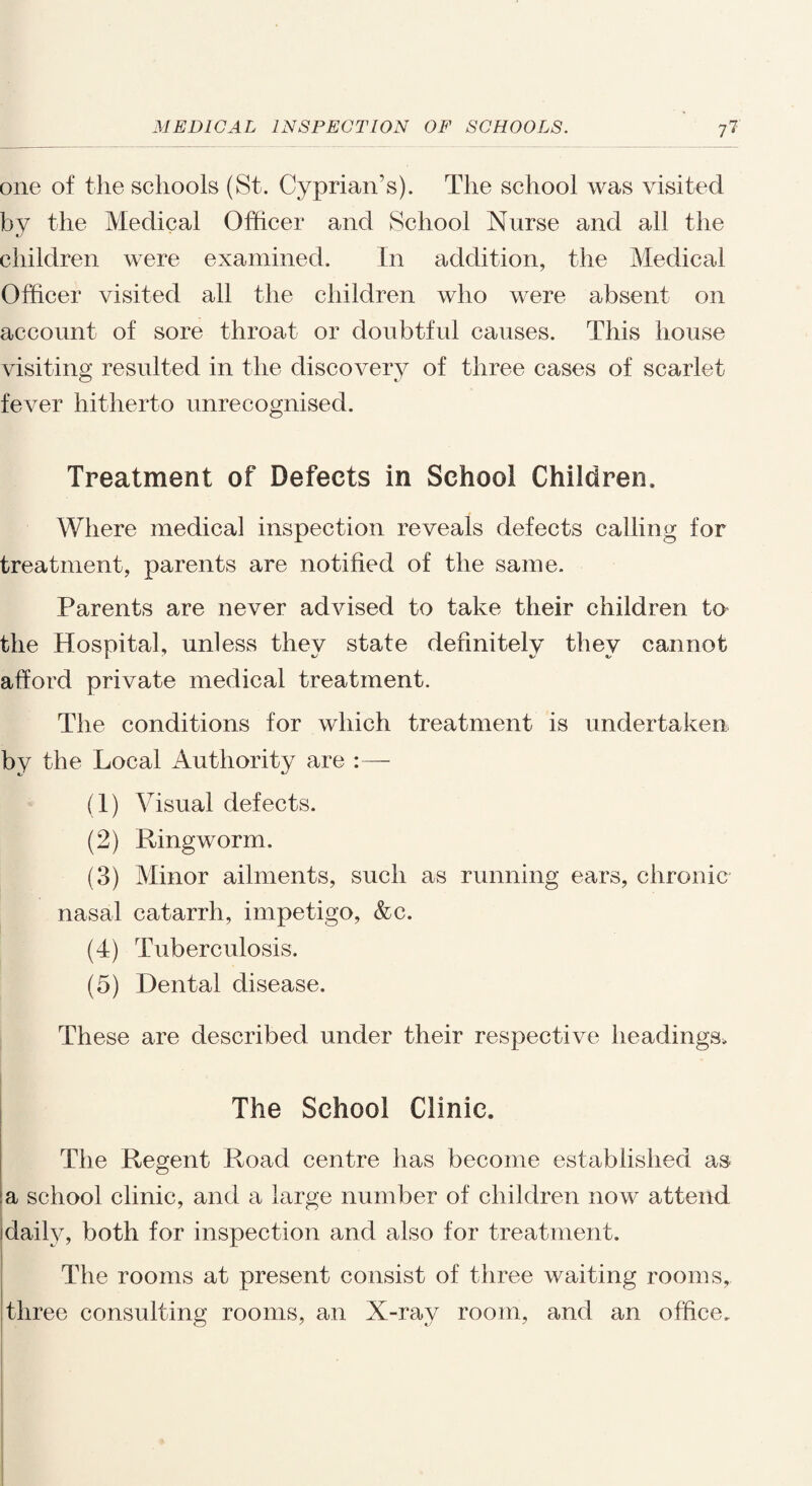 one of the schools (St. Cyprian’s). The school was visited by the Medical Officer and School Nurse and all the children were examined. In addition, the Medical Officer visited all the children who were absent on account of sore throat or doubtful causes. This house visiting resulted in the discovery of three cases of scarlet fever hitherto unrecognised. Treatment of Defects in School Children, Where medical inspection reveals defects calling for treatment, parents are notified of the same. Parents are never advised to take their children to the Hospital, unless they state definitely they cannot afford private medical treatment. The conditions for which treatment is undertaken by the Local Authority are (1) Visual defects. (2) Ringworm. (3) Minor ailments, such as running ears, chronic nasal catarrh, impetigo, &c. (4) Tuberculosis, (5) Dental disease. These are described under their respective headings. The School Clinic. The Regent Road centre has become established as a school clinic, and a large number of children now attend daily, both for inspection and also for treatment. The rooms at present consist of three waiting rooms, three consulting rooms, an X-ray room, and an office.