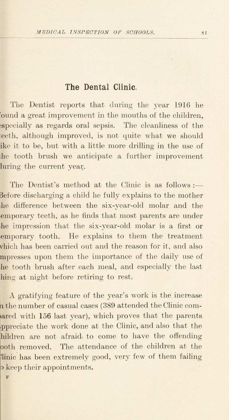 The Dental Clinic. The Dentist reports that during the year 1916 he bund a great improvement in the mouths of the children, especially as regards oral sepsis. The cleanliness of the 3eeth, although improved, is not quite what we should ike it to be, but with a little more drilling in the use of he tooth brush we anticipate a further improvement luring the current year. The Dentist’s method at the Clinic is as follows :— Before discharging a child he fully explains to the mother he difference between the six-year-old molar and the temporary teeth, as he finds that most parents are under he impression that the six-vear-oid molar is a first or emporary tooth. He explains to them the treatment vhieh has been carried out and the reason for it, and also mpresses upon them the importance of the daily use of he tooth brush after each meal, and especially the last hing at night before retiring to rest. A gratifying feature of the year’s work is the increase n the number of casual cases (389 attended the Clinic com¬ pared with 156 last year), which proves that the parents ppreciate the work done at the Clinic, and also that the hilclren are not afraid to come to have the offending ooth removed. The attendance of the children at the /linic has been extremely good, very few of them failing d keep their appointments.