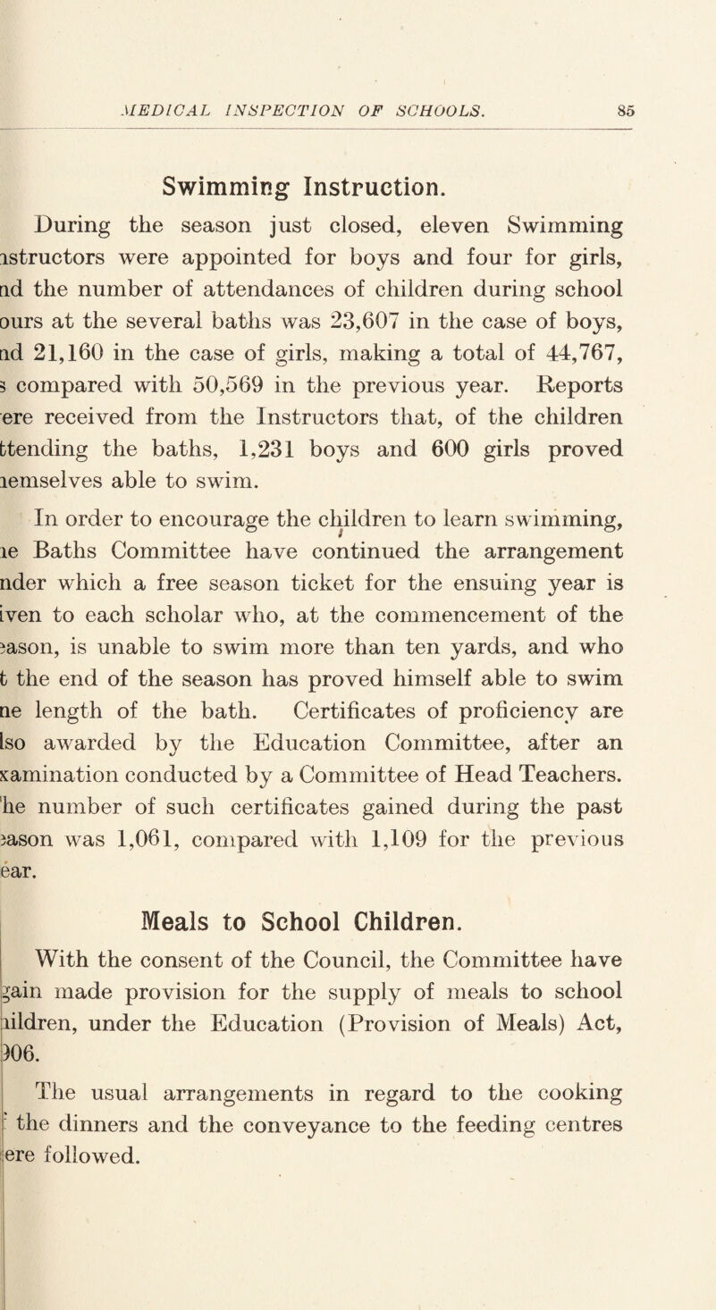 I MEDICAL INSPECTION OF SCHOOLS. 85 Swimming Instruction. During the season just closed, eleven Swimming istructors were appointed for boys and four for girls, nd the number of attendances of children during school ours at the several baths was 23,607 in the case of boys, ad 21,160 in the case of girls, making a total of 44,767, ? compared with 50,569 in the previous year. Reports ere received from the Instructors that, of the children btending the baths, 1,231 boys and 600 girls proved lemselves able to swim. In order to encourage the children to learn swimming, le Baths Committee have continued the arrangement nder which a free season ticket for the ensuing year is iven to each scholar who, at the commencement of the >ason, is unable to swim more than ten yards, and who t the end of the season has proved himself able to swim tie length of the bath. Certificates of proficiency are Iso awarded by the Education Committee, after an lamination conducted by a Committee of Head Teachers, he number of such certificates gained during the past iason was 1,061, compared with 1,109 for the previous ear. Meals to School Children. With the consent of the Council, the Committee have gain made provision for the supply of meals to school lildren, under the Education (Provision of Meals) Act, )06. The usual arrangements in regard to the cooking |l the dinners and the conveyance to the feeding centres ere followed.