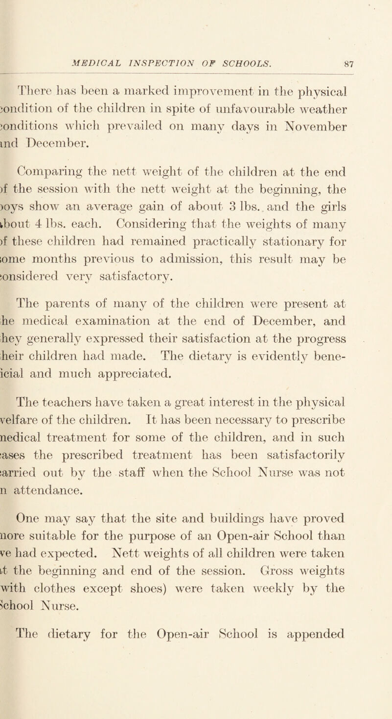 There has been a marked improvement in the physical condition of the children in spite of unfavourable weather conditions which prevailed on many days in November md December. Comparing the nett weight of the children at the end )f the session with the nett weight at the beginning, the )oys show an average gain of about 3 lbs. and the girls tbout 4 lbs. each. Considering that the weights of many >f these children had remained practically stationary for come months previous to admission, this result may be considered very satisfactory. The parents of many of the children were present at he medical examination at the end of December, and hey generally expressed their satisfaction at the progress heir children had made. The dietary is evidently bene- icial and much appreciated. The teachers have taken a great interest in the physical velfare of the children. It has been necessary to prescribe nedical treatment for some of the children, and in such cases the prescribed treatment has been satisfactorily carried out by the staff when the School Nurse was not n attendance. One may say that the site and buildings have proved nore suitable for the purpose of an Open-air School than ve had expected. Nett weights of all children were taken bt the beginning and end of the session. Gross weights with clothes except shoes) were taken weekly by the School Nurse. The dietary for the Open-air School is appended