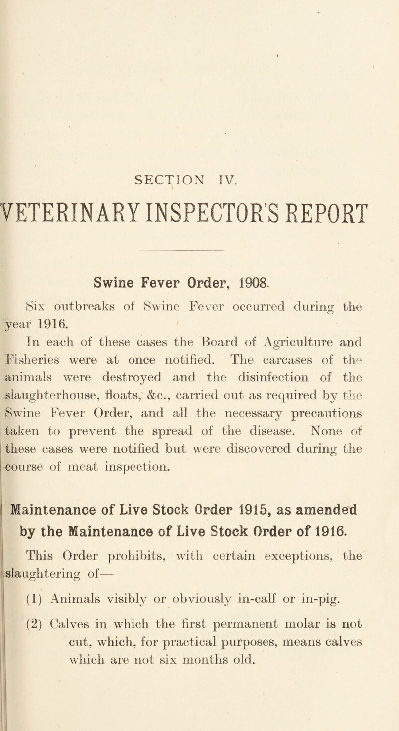 VETERINARY INSPECTOR’S REPORT Swine Fever Order, 1908. Six outbreaks of Swine Fever occurred during the year 1916. In each of these cases the Board of Agriculture and Fisheries were at once notified. The carcases of the animals were destroyed and the disinfection of the slaughterhouse, floats, &c., carried out as required by the Swine Fever Order, and all the necessary precautions taken to prevent the spread of the disease. None of these cases were notified but were discovered during the course of meat inspection. Maintenance of Live Stock Order 1915, as amended by the Maintenance of Live Stock Order of 1916. This Order prohibits, with certain exceptions, the slaughtering of— (1) Animals visibly or obviously in-calf or in-pig. (2) Calves in which the first permanent molar is not cut, which, for practical purposes, means calves which are not six months old.