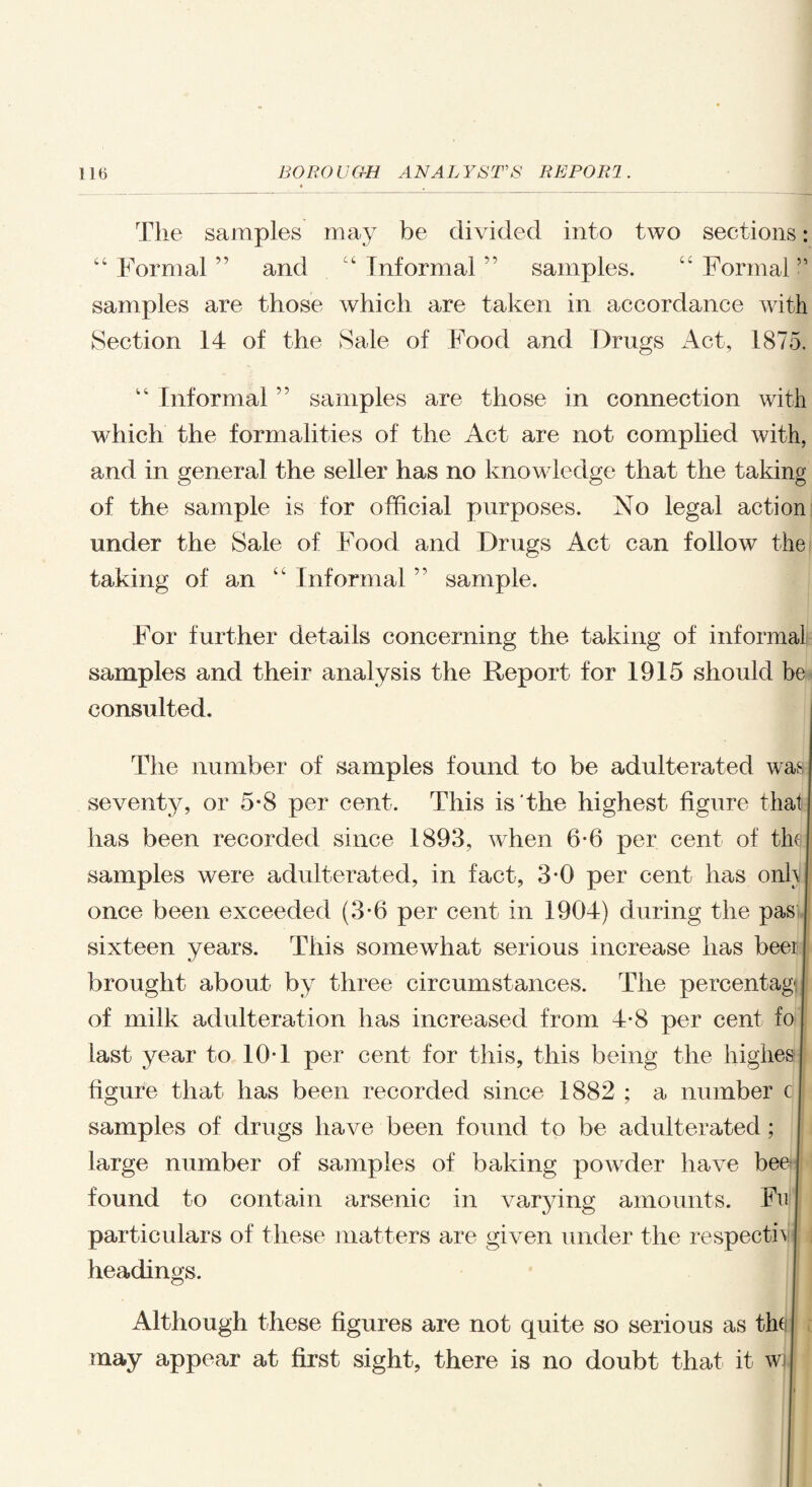 The samples may be divided into two sections: “Formal” and “Informal” samples. “Formal” samples are those which are taken in accordance with Section 14 of the Sale of Food and Drugs Act, 1875. “ Informal ” samples are those in connection with which the formalities of the Act are not complied with, and in general the seller has no knowledge that the taking of the sample is for official purposes. ISTo legal action under the Sale of Food and Drugs Act can follow the taking of an “ Informal ” sample. For further details concerning the taking of informal samples and their analysis the Report for 1915 should be consulted. The number of samples found to be adulterated was seventy, or 5*8 per cent. This is'the highest figure that has been recorded since 1893, when 6-6 per cent of thy samples were adulterated, in fact, 3-0 per cent has onhlj once been exceeded (3-6 per cent in 1904) during the pas sixteen years. This somewhat serious increase has beei brought about by three circumstances. The percentage of milk adulteration has increased from 4-8 per cent fo last year to 10-1 per cent for this, this being the highes figure that has been recorded since 1882 ; a number c samples of drugs have been found to be adulterated; large number of samples of baking powder have bee found to contain arsenic in varying amounts. Fn particulars of these matters are given under the respecth headings. Although these figures are not quite so serious as the j may appear at first sight, there is no doubt that it w