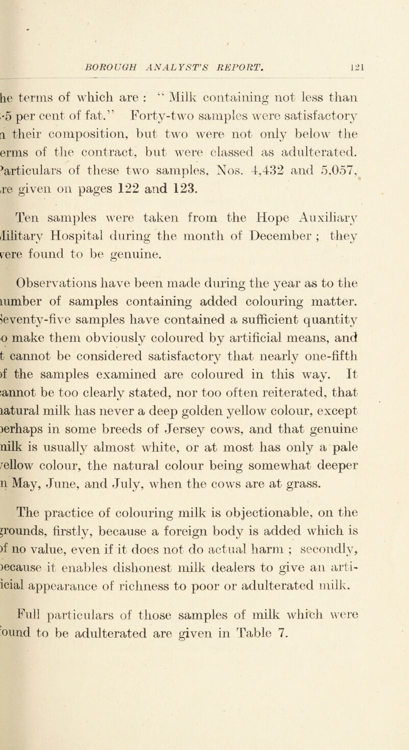 he terms of which are : Milk containing not less than •5 per cent of fat.” Forty-two samples were satisfactory a their composition, but two were not only below the erms of the contract, but were classed as adulterated. >articulars of these two samples, Nos. 4,432 and 5,057, ,re given on pages 122 and 123. Ten samples were taken from the Hope Auxiliary Military Hospital during the month of December ; they rere found to be genuine. Observations have been made during the year as to the lumber of samples containing added colouring matter. Seventy-five samples have contained a sufficient quantity o make them obviously coloured by artificial means, and t cannot be considered satisfactory that nearly one-fifth >f the samples examined are coloured in this way. It :annot be too clearly stated, nor too often reiterated, that latural milk has never a deep golden yellow colour, except )erhaps in some breeds of Jersey cows, and that genuine nilk is usually almost white, or at most has only a pale mellow colour, the natural colour being somewhat deeper n May, June, and July, when the cows are at grass. The practice of colouring milk is objectionable, on the grounds, firstly, because a foreign body is added which is )f no value, even if it does not do actual harm ; secondly, )ecause it enables dishonest milk dealers to give an arti- icial appearance of richness to poor or adulterated milk. Full particulars of those samples of milk which were ound to be adulterated are given in Table 7.