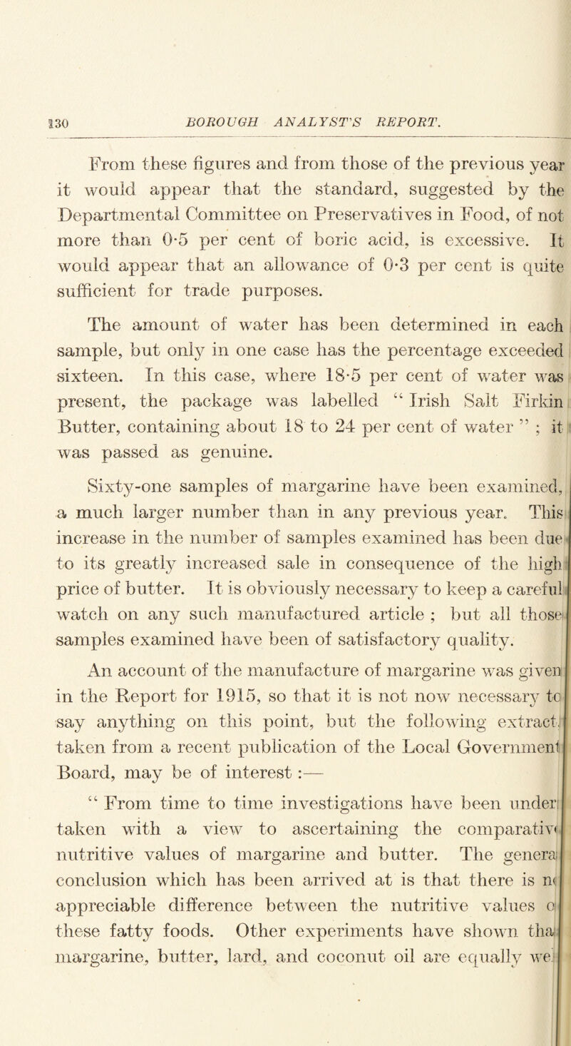 From these figures and from those of the previous year it would appear that the standard, suggested by the Departmental Committee on Preservatives in Food, of not more than 0-5 per cent of boric acid, is excessive. It would appear that an allowance of 0*3 per cent is quite sufficient for trade purposes. The amount of water has been determined in each sample, but only in one case has the percentage exceeded sixteen. In this case, where 18*5 per cent of water was present, the package was labelled u Irish Salt Firkin Butter, containing about 18 to 24 per cent of water ” ; it was passed as genuine. Sixty-one samples of margarine have been examined, a much larger number than in any previous year. This increase in the number of samples examined has been due to its greatly increased sale in consequence of the high price of butter. It is obviously necessary to keep a careful watch on any such manufactured article ; but all those samples examined have been of satisfactory quality. An account of the manufacture of margarine was given I in the Report for 1915, so that it is not now necessary to say anything on this point, but the following extractJi taken from a recent publication of the Local Government Board, may be of interest:— “ From time to time investigations have been under taken with a view to ascertaining the comparatiw nutritive values of margarine and butter. The general conclusion which has been arrived at is that there is n< appreciable difference between the nutritive values o I these fatty foods. Other experiments have shown thai margarine, butter, lard, and coconut oil are equally wejl