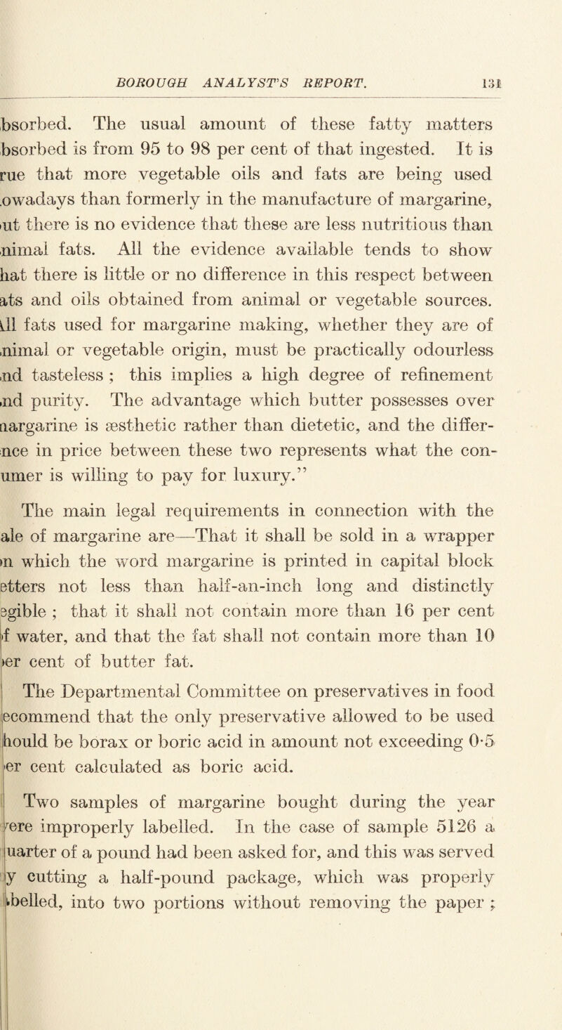 bsorbed. The usual amount of these fatty matters bsorbed is from 95 to 98 per cent of that ingested. It is rue that more vegetable oils and fats are being used .owadays than formerly in the manufacture of margarine, >ut there is no evidence that these are less nutritious than nimal fats. All the evidence available tends to show hat there is little or no difference in this respect between ats and oils obtained from animal or vegetable sources. ill fats used for margarine making, whether they are of ,nimal or vegetable origin, must be practically odourless ,nd tasteless ; this implies a high degree of refinement ,nd purity. The advantage which butter possesses over [largarine is aesthetic rather than dietetic, and the differ- nce in price between these two represents what the con- umer is willing to pay for luxury.” The main legal requirements in connection with the ale of margarine are—That it shall be sold in a wrapper >n which the word margarine is printed in capital block etters not less than half-an-inch long and distinctly sgible ; that it shall not contain more than 16 per cent >f water, and that the fat shall not contain more than 10 >er cent of butter fat. The Departmental Committee on preservatives in food ecommend that the only preservative allowed to be used iiould be borax or boric acid in amount not exceeding 0*5 »er cent calculated as boric acid. Two samples of margarine bought during the year /ere improperly labelled. In the case of sample 5126 a uarter of a pound had been asked for, and this was served y cutting a half-pound package, which was properly ikbelled, into two portions without removing the paper ;