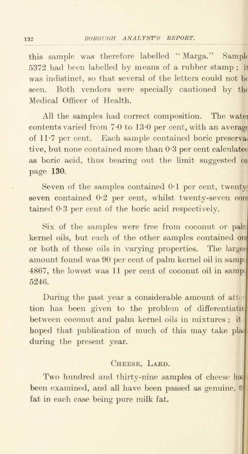 this sample was therefore labelled “ Marga.” Sample 5372 had been labelled by means of a rubber stamp ; it was indistinct, so that several of the letters could not be seen. Both vendors were specially cautioned by the Medical Officer of Health. All the samples had correct composition. The watei contents varied from 7-0 to 13*0 per cent, with an average of 11*7 per cent. Each sample contained boric preservai tive, but none contained more than 0*3 per cent calculatee as boric acid, thus bearing out the limit suggested oi page 130. Seven of the samples contained 0*1 per cent, twenty seven contained 0*2 per cent, whilst twenty-seven cor tained 0*3 per cent of the boric acid respectively. Six of the samples were free from coconut or pair kernel oils, but each of the other samples contained or or both of these oils in varying properties. The larges] amount found was 90 per cent of palm kernel oil in samp: 4867, the lowest was 11 per cent of coconut oil in samp 5246. During the past year a considerable amount of attor I tion has been given to the problem of differentiatir I between coconut and palm kernel oils in mixtures ; it I hoped that publication of much of this may take plaij during the present year. Cheese, Lard. Two hundred and thirty-nine samples of cheese ha been examined, and all have been passed as genuine, tl fat in each case being pure milk fat.
