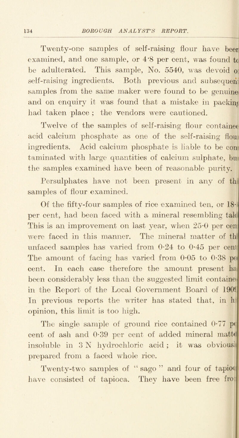 Twenty-one samples of self-raising flour liave beer examined, and one sample, or 4*8 per cent, was found tc be adulterated. This sample, No. 5540, was devoid o: self-raising ingredients. Both previous and subsequent samples from the same maker were found to be genuine and on enquiry it was found that a mistake in packing had taken place ; the vendors were cautioned. Twelve of the samples of self-raising flour containeo acid calcium phosphate as one of the self-raising flou ingredients. Acid calcium phosphate is liable to be con taminated with large quantities of calcium sulphate, bu the samples examined have been of reasonable purity. Persulphates have not been present in any of th samples of flour examined. Of the fifty-four samples of rice examined ten, or 18* per cent, had been faced with a mineral resembling talc This is an improvement on last year, when 25*0 per cen were faced in this manner. The mineral matter of th unfaced samples has varied from 0*24 to 0*45 per cen; The amount of facing has varied from 0*05 to 0-38 pe cent. In each case therefore the amount present ha been considerably less than the suggested limit contain©, in the Report of the Local Government Board of 190! In previous reports the writer has stated that, in hi opinion, this limit is too high. The single sample of ground rice contained 0*77 p< cent of ash and 0*39 per cent of added mineral math insoluble in 3 N hydrochloric acid; it was obvious; prepared from a faced whole rice. Twenty-two samples of iC sago ” and four of tapioo have consisted of tapioca. They have been free fro