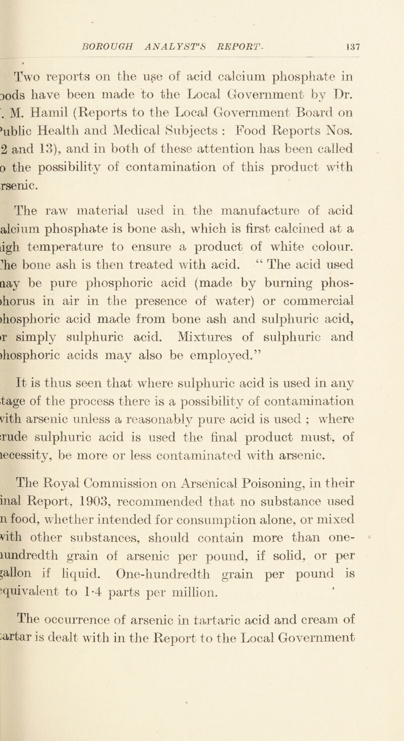 Two reports on the use of acid calcium phosphate in Dods have been made to the Local Government by Dr. . M. Hamil (Reports to the Local Government Board on hiblic Health and Medical Subjects : Food Reports Nos. 2 and 13), and in both of these attention has been called o the possibility of contamination of this product with rsenic. The raw material used in the manufacture of acid alcium phosphate is bone ash, which is first calcined at a dgh temperature to ensure a product of white colour, ^he bone ash is then treated with acid. “ The acid used nay be pure phosphoric acid (made by burning phos- ihorus in air in the presence of water) or commercial >hosphoric acid made from bone ash and sulphuric acid, >r simply sulphuric acid. Mixtures of sulphuric and ihosphoric acids may also be employed.” It is thus seen that where sulphuric acid is used in any tage of the process there is a possibility of contamination vdth arsenic unless a reasonably pure acid is used ; where rude sulphuric acid is used the final product must, of lecessity, be more or less contaminated with arsenic. The Royal Commission on Arsenical Poisoning, in their inal Report, 1903, recommended that no substance used n food, whether intended for consumption alone, or mixed vith other substances, should contain more than one- mndredth grain of arsenic per pound, if solid, or per gallon if liquid. One-hundredth grain per pound is equivalent to 1*4 parts per million. The occurrence of arsenic in tartaric acid and cream of Tartar is dealt with in the Report to the Local Government
