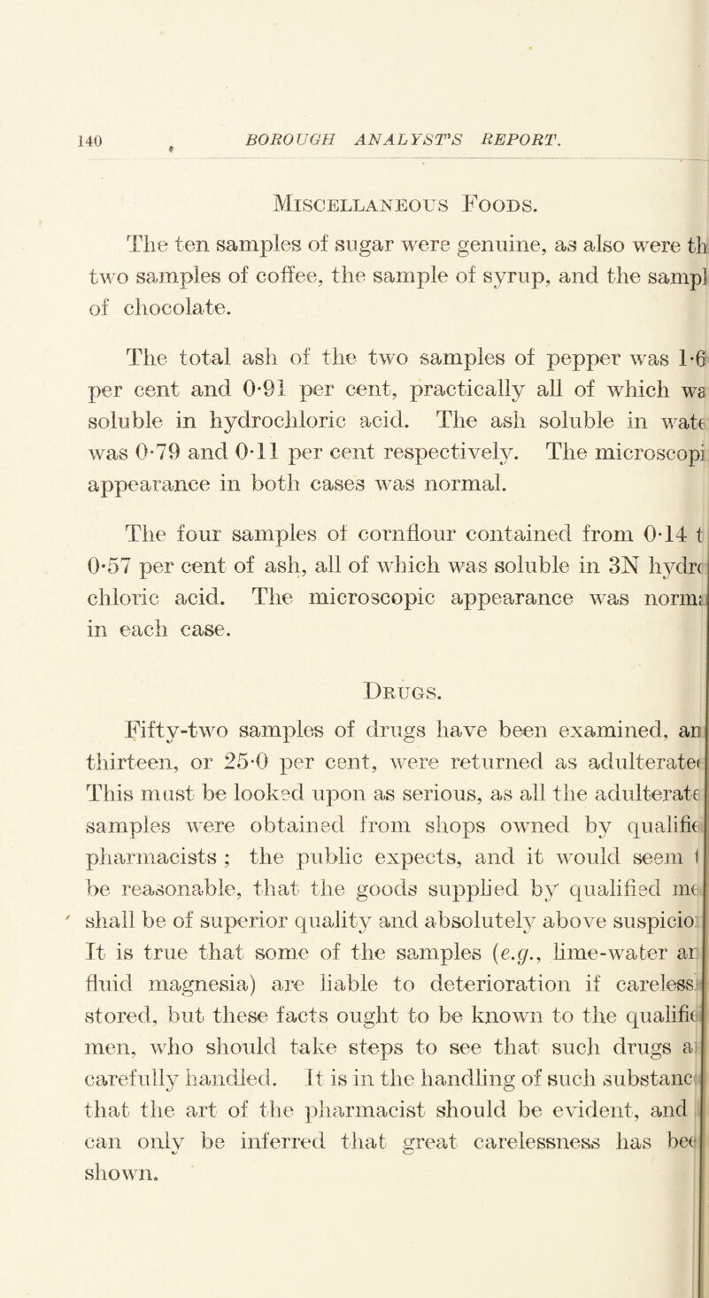 Miscellaneous Foods. The ten samples of sugar were genuine, as also were th two samples of coffee, the sample of syrup, and the samp] of chocolate. The total ash of the two samples of pepper was 1-6 per cent and 0*91 per cent, practically all of which ws soluble in hydrochloric acid. The ash soluble in wate was 0*79 and 0T! per cent respectively. The microscopi appearance in both cases was normal. The four samples of cornflour contained from 0T4 t 0-57 per cent of ash, all of which was soluble in 3N hydri chloric acid. The microscopic appearance was norim in each case. Drugs. Fifty-two samples of drugs have been examined, an thirteen, or 25*0 per cent, were returned as adulterate! This must be looked upon as serious, as all the adulterate samples were obtained from shops owned by qualifie pharmacists ; the public expects, and it would seem i be reasonable, that the goods supplied by qualified me | ' shall be of superior quality and absolutely above suspicion It is true that some of the samples (e.g., lime-water ar fluid magnesia) are liable to deterioration if carelessi stored, but these facts ought to be known to the qualify men, who should take steps to see that such drugs a} carefully handled. It is in the handling of such substane; j that the art of the pharmacist should be evident, and can onlv be inferred that axeat carelessness has bee shown.