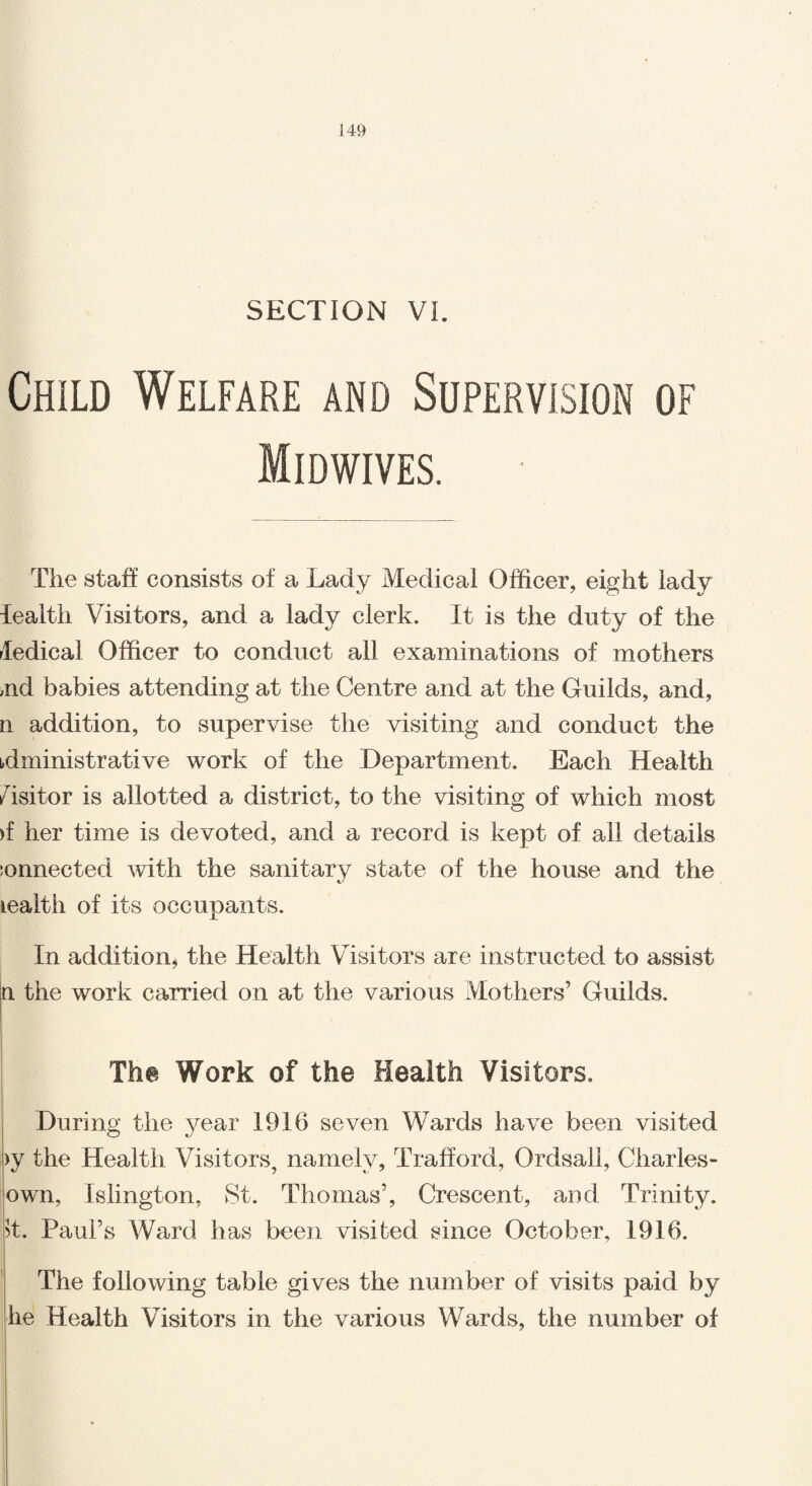 SECTION VI. Child Welfare and Supervision of Midwives. The staff consists of a Lady Medical Officer, eight lady lealth Visitors, and a lady clerk. It is the duty of the ledical Officer to conduct all examinations of mothers aid babies attending at the Centre and at the Guilds, and, n addition, to supervise the visiting and conduct the administrative work of the Department. Each Health Visitor is allotted a district, to the visiting of which most )t her time is devoted, and a record is kept of all details :onnected with the sanitary state of the house and the wealth of its occupants. In addition, the Health Visitors are instructed to assist a the work carried on at the various Mothers’ Guilds. The Work of the Health Visitors. During the year 1916 seven Wards have been visited >y the Health Visitors, namely, Trafford, Ordsail, Charles- own, Islington, St. Thomas’, Crescent, and Trinity. >t. Paul’s Ward has been visited since October, 1916. The following table gives the number of visits paid by he Health Visitors in the various Wards, the number of