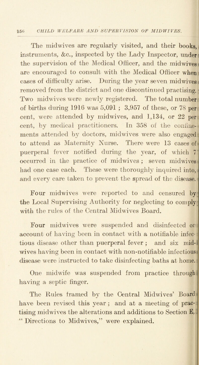 The midwives are regularly visited, and their books, instruments, &c., inspected by the Lady Inspector, under i the supervision of the Medical Officer, and the midwives are encouraged to consult with the Medical Officer when cases of difficulty arise. During the year seven midwives removed from the district and one discontinued practising. Two midwives were newly registered. The total number: of births during 1916 was 5,091 ; 3,957 of these, or 78 per cent, were attended by midwives, and 1,134, or 22 per cent, by medical practitioners. In 358 of the confine¬ ments attended by doctors, midwives were also engaged to attend as Maternity Nurse. There were 13 cases of puerperal fever notified during the year, of which 7 occurred in the practice of midwives ; seven midwives had one case each. These were thoroughly inquired into, and every care taken to prevent the spread of the disease. Four midwives were reported to and censured by the Local Supervising Authority for neglecting to comply with the rules of the Central Midwives Board. Four midwives were suspended and disinfected or account of having been in contact with a notifiable infen tious disease other than puerperal fever ; and six mid¬ wives having been in contact with non-notifiable infectious disease were instructed to take disinfecting baths at home. One midwife was suspended from practice through having a septic finger. The Rules framed by the Central Midwives’ Board have been revised this year ; and at a meeting of prac¬ tising midwives the alterations and additions to Section E,i “ Directions to Midwives,” were explained.