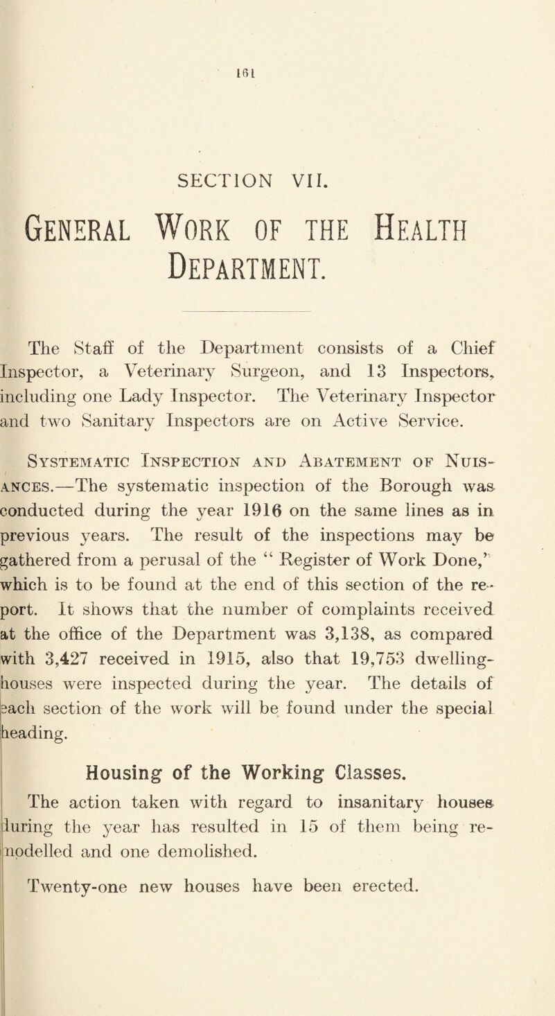 SECTION VII. General Work of the Health Department. The Staff of the Department consists of a Chief Inspector, a Veterinary Surgeon, and 13 Inspectors, including one Lady Inspector. The Veterinar}^ Inspector and two Sanitary Inspectors are on Active Service. Systematic Inspection and Abatement of Nuis¬ ances.—The systematic inspection of the Borough was conducted during the year 1916 on the same lines as in previous years. The result of the inspections may be gathered from a perusal of the “ Register of Work Done,’ which is to be found at the end of this section of the re¬ port. It shows that the number of complaints received at the office of the Department was 3,138, as compared with 3,427 received in 1915, also that 19,753 dwelling- houses were inspected during the year. The details of each section of the work will be found under the special heading. Housing of the Working Classes. The action taken with regard to insanitary houses luring the year has resulted in 15 of them being re¬ modelled and one demolished. Twenty-one new houses have been erected.