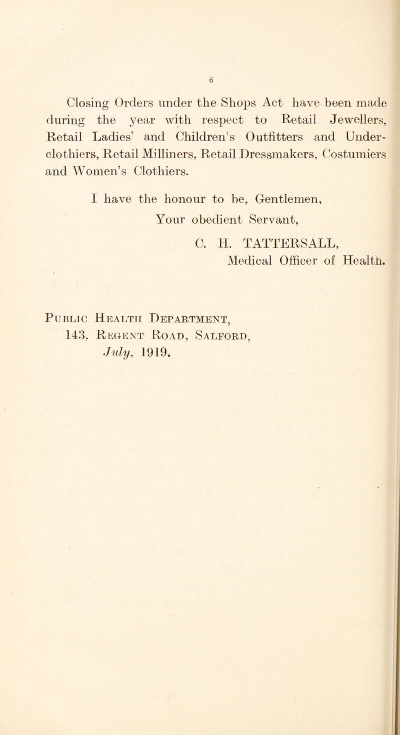 Closing Orders under the Shops Act have been made during the year with respect to Retail Jewellers, Retail Ladies’ and Children’s Outfitters and Under¬ clothiers, Retail Milliners, Retail Dressmakers, Costumiers and Women’s Clothiers. I have the honour to be. Gentlemen, Your obedient Servant, C. H. TATTERSALL, Medical Officer of Health. Public Health Department, 143, Regent Road, Salford, Jidy, 1919,