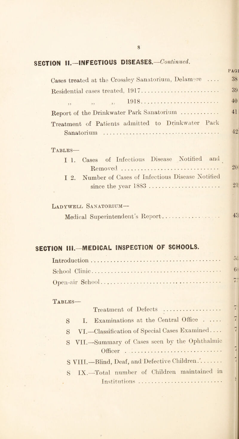 SECTION II.—INFECTIOUS DISEASES .—Continued. Cases treated at the Crossley Sanatorium, Delam-re . . . . Residential cases treated, 1917. 1918. Report of the Drinkwater Park Sanatorium . Treatment of Patients admitted to Drinkwater Park Sanatorium . PAGI 38 39 40 41 42 Tables— I 1. Cases of Infectious Disease ISmtified and ^ Removed .. I 2. Number of Cases of Infectious Disease Notified since the year 1883 . * Ladywbll Sanatorium— Medical Superintendent’s Report.. SECTION 111.—MEDICAL INSPECTION OF SCHOOLS. Introduction .. School Clinic. Open-air School. Tables— Treatment of Defects . S I. Examinations at the Central Office. g VI.—Classification of Special Cases Examined- S VII.—Summary of Cases seen by the Ophthalmic Officer . g VIII.—Blind, Deaf, and Defective Children.'. g XX.—Total number of Children maintained in Institutions.
