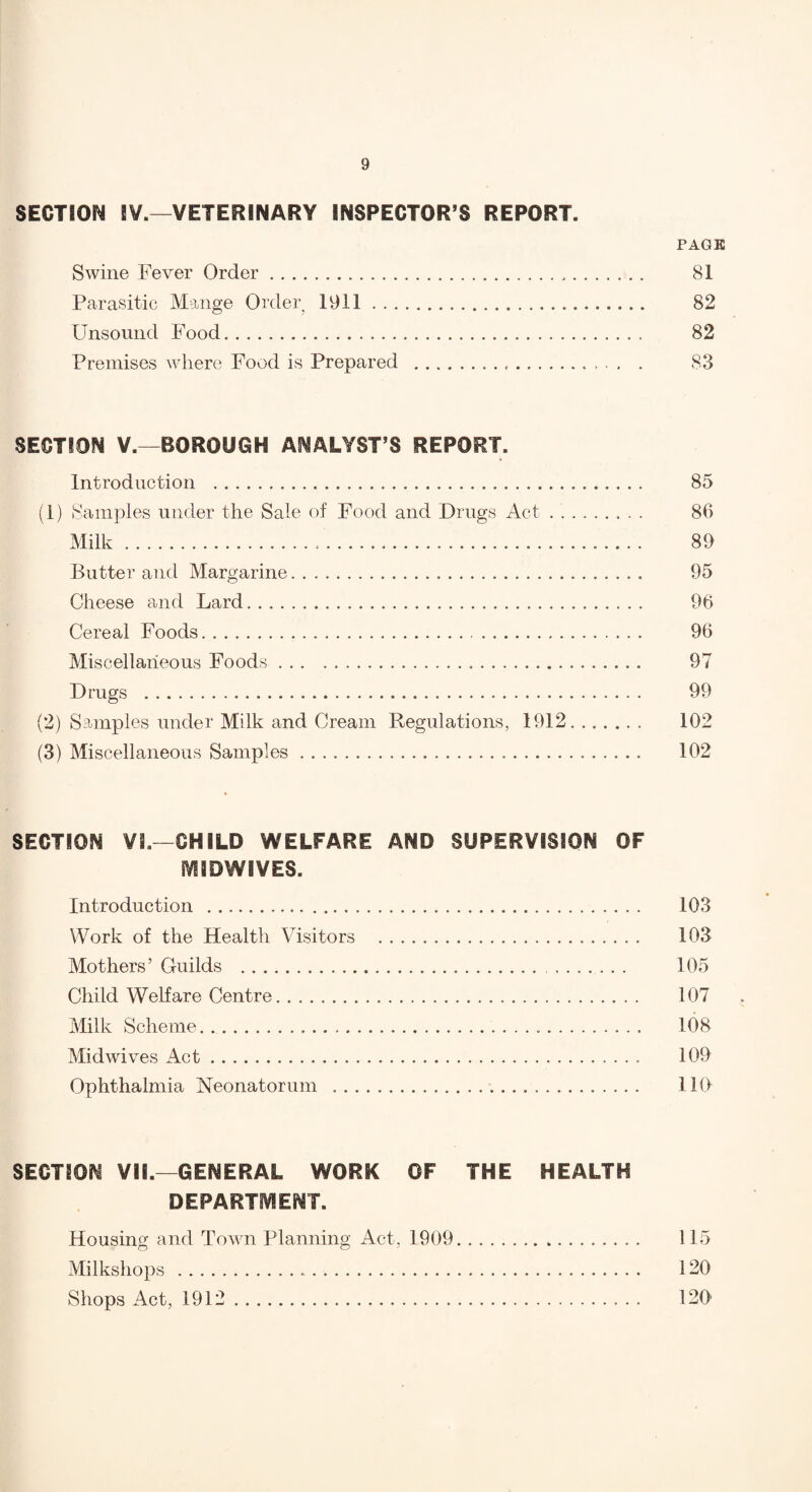 SECTION iV.—VETERINARY INSPECTOR’S REPORT. PAGE Swine Fever Order. 81 Parasitic Mange Order 1911. 82 Unsound Food. 82 Premises where Food is Prepared .. , . . . S3 SECTION V.—BOROUGH ANALYST’S REPORT. Introduction . 85 (1) Samples under the Sale of Food and Drugs Act.. . 86 Milk. 89 Butter and Margarine. 95 Cheese and Lard. 96 Cereal Foods. 96 Miscellaneous Foods. 97 Drugs . 99 (2) Samples under Milk and Cream Regulations, 1912. 102 (3) Miscellaneous Samples. 102 SECTION Vi.—CHILD WELFARE AND SUPERVISION OF fVIIDWIVES. Introduction . 103 Work of the Health Visitors . 103 Mothers’ Guilds . 105 Child Welfare Centre. 107 jMilk Scheme. .. 108 Midwives Act. 109 Ophthalmia Neonatorum . 110 SECTION VII.—GENERAL WORK OF THE HEALTH DEPARTfVIENT. Housing and Town Planning Act, 1909. 115 Milkshops . 120 Shops Act, 1912. 120